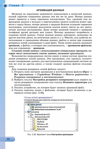 Ãëàâà 2
АРХИВАЦИЯ ДАННЫХ
Íåñìîòðÿ íà ïîâûøåíèå íàäåæíîñòè êîìïüþòåðîâ è íîñèòåëåé äàííûõ,
ïîëíîé ãàðàíòèè ñîõðàíåíèÿ äàííûõ îíè âñå æå íå äàþò. Ïîòåðÿ äàííûõ
ìîæåò ïðèâåñòè ê î÷åíü ñåðüåçíûì ïîñëåäñòâèÿì. Òàê, óäàëåíèå èëè ïî-
âðåæäåíèå äàííûõ î âêëàäàõ è ïåðå÷èñëåíèÿõ ñðåäñòâ êëèåíòîâ ìîæåò ïðè-
âåñòè ê êðàõó áàíêà, ïîòåðÿ äàííûõ î ïðîäàæå áèëåòîâ óñëîæíèò ïåðåâîçêè
ïàññàæèðîâ, óíè÷òîæåíèå ðåçóëüòàòîâ îïûòîâ ìîæåò ñâåñòè íà íåò ìíîãî-
ëåòíèå íàó÷íûå èññëåäîâàíèÿ. Äàæå ïîòåðÿ çàïèñíîé êíèæêè ñ íîìåðàìè
òåëåôîíîâ äðóçåé äîñòàâèò âàì õëîïîò. Ïîýòîìó âîçíèêàåò ïîòðåáíîñòü â
ñîçäàíèè êîïèé äàííûõ. Ñàìûå âàæíûå äàííûå äóáëèðóþò, çàïèñûâàÿ íà
äðóãèå æåñòêèå äèñêè, íà îïòè÷åñêèå äèñêè è ò. ï. Îáû÷íî, äëÿ óäîáñòâà èñ-
ïîëüçîâàíèÿ è óìåíüøåíèÿ îáúåìîâ äàííûõ, ôàéëû è ïàïêè ïðè ñîçäàíèè
ðåçåðâíûõ êîïèé óïàêîâûâàþò â îäèí ôàéë. Òàêèå êîïèè äàííûõ íàçûâàþò
àðõèâàìè, à ôàéëû, â êîòîðûå îíè óïàêîâûâàþòñÿ, – àðõèâíûìè ôàéëàìè,
èëè äëÿ óïðîùåíèÿ – àðõèâàìè.
Ñîçäàíèå êîïèé äàííûõ ñ èñïîëüçîâàíèåì ñïåöèàëüíûõ ïðîãðàìì, êî-
òîðûå ìîãóò èñïîëüçîâàòü ñæàòèå äàííûõ, íàçûâàþò àðõèâàöèåé.
Áîëüøèíñòâî îïåðàöèîííûõ ñèñòåì èìåþò â ñâîåì ñîñòàâå ñðåäñòâà ñîç-
äàíèÿ ðåçåðâíûõ êîïèé äàííûõ. Ýòè ïðîãðàììû, êàê ïðàâèëî, îñóùåñò-
âëÿþò êîïèðîâàíèå äàííûõ äëÿ âîññòàíîâëåíèÿ îïåðàöèîííîé ñèñòåìû íà
òîì æå èëè íà äðóãîì äèñêå, à òàêæå ñîçäàþò àðõèâû ôàéëîâ ïîëüçîâà-
òåëÿ.
Äëÿ ñîçäàíèÿ ðåçåðâíûõ êîïèé ôàéëîâ ñëåäóåò:
1. Îòêðûòü îêíî íàñòðîåê àðõèâàöèè è âîññòàíîâëåíèÿ ôàéëîâ (Ïóñê 
Âñå ïðèëîæåíèÿ Ñëóæåáíûå Windows Ïàíåëü óïðàâëåíèÿ 
Ðåçåðâíîå êîïèðîâàíèå è âîññòàíîâëåíèå).
2. Âûáðàòü ññûëêó Íàñòðîéêà ðåçåðâíîãî êîïèðîâàíèÿ (äëÿ ïåðâîãî çà-
ïóñêà ðåçåðâíîãî êîïèðîâàíèÿ èëè ññûëêó Èçìåíèòü ïàðàìåòðû äëÿ
ïîñëåäóþùèõ).
3. Óêàçàòü óñòðîéñòâî, íà êîòîðîå áóäåò çàïèñàí àðõèâíûé ôàéë.
4. Óêàçàòü ïåðå÷åíü ïàïîê ñ ôàéëàìè, êîòîðûå áóäóò âêëþ÷åíû â ðå-
çåðâíóþ êîïèþ (ðèñ. 2.50).
Рис. 2.50. Фрагмент окна Настройка архивации
 
