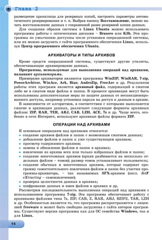 Ãëàâà 2
ðàçìåùåíèå õðàíèëèùà äëÿ ðåçåðâíûõ êîïèé, íàñòðîèòü ïàðàìåòðû àâòîìà-
òè÷åñêîãî ðåçåðâèðîâàíèÿ è ò. ï. Âûáðàâ êíîïêó Âîññòàíîâëåíèå, ìîæíî íà-
÷àòü âîññòàíîâëåíèå äàííûõ ñ ñîõðàíåííîé ðàíåå ðåçåðâíîé êîïèè äàííûõ.
Äëÿ ñîçäàíèÿ îáðàçîâ ñèñòåìû â Linux Ubuntu ìîæíî èñïîëüçîâàòü
ïðîãðàììû ðàáîòû ñ îïòè÷åñêèìè äèñêàìè – Brasero èëè K3b. Ýòè ïðî-
ãðàììû ïî óìîë÷àíèþ äîñòóïíû ïîñëå óñòàíîâêè îïåðàöèîííîé ñèñòåìû,
èëè èõ ìîæíî çàãðóçèòü ñ ñàéòà ïðîãðàììíîãî îáåñïå÷åíèÿ Linux, èñïîëü-
çóÿ Öåíòð ïðîãðàììíîãî îáåñïå÷åíèÿ Ubuntu.
АРХИВАТОРЫ И ТИПЫ АРХИВОВ
Êðîìå ñðåäñòâ îïåðàöèîííîé ñèñòåìû, ñóùåñòâóþò äðóãèå óòèëèòû,
îáåñïå÷èâàþùèå àðõèâèðîâàíèå äàííûõ.
Ïðîãðàììû, èñïîëüçóåìûå äëÿ âûïîëíåíèÿ îïåðàöèé íàä àðõèâàìè,
íàçûâàþò àðõèâàòîðàìè.
Ïðèìåðàìè àðõèâàòîðîâ ÿâëÿþòñÿ ïðîãðàììû WinZIP,PP WinRAR, 7-zip,
PowerArchiver, WinAce, Ark, Btar, AndroZip, FreeArc è äð. Ðåçóëüòàòîì
ðàáîòû ýòèõ ïðîãðàìì ÿâëÿåòñÿ àðõèâíûé ôàéë, ñîäåðæàùèé â ñæàòîì
ëèáî íå â ñæàòîì âèäå ôàéëû è ïàïêè. Â ïðîöåññå àðõèâàöèè ìîãóò áûòü
èñïîëüçîâàíû äîïîëíèòåëüíûå ìåðû ïî çàùèòå äàííûõ îò íåñàíêöèîíèðî-
âàííîãî äîñòóïà, íàïðèìåð óñòàíîâêà ïàðîëÿ íà äîñòóï ê äàííûì â àðõèâå.
Â çàâèñèìîñòè îò àëãîðèòìîâ, â ñîîòâåòñòâèè ñ êîòîðûìè âûïîëíÿåòñÿ
ñæàòèå è àðõèâàöèÿ äàííûõ, ðàçëè÷àþò ñëåäóþùèå ôîðìàòû àðõèâíûõ
ôàéëîâ: ZIP,PP RAR, TER, ARJ, CAB, LZH, ACE, 7z è äð. ×àùå âñåãî, îñî-
áåííî â ñåòè Èíòåðíåò, èñïîëüçóþò àðõèâíûå ôàéëû ôîðìàòà ZIP.P
ОПЕРАЦИИ НАД АРХИВАМИ
Ê îñíîâíûì îïåðàöèÿì íàä àðõèâàìè îòíîñÿòñÿ:
 ñîçäàíèå àðõèâîâ ôàéëîâ è ïàïîê ñ âîçìîæíûì ñæàòèåì äàííûõ;
 äîáàâëåíèå ôàéëîâ è ïàïîê ê óæå ñóùåñòâóþùèì àðõèâàì;
 ïðîñìîòð ñîäåðæèìîãî àðõèâîâ;
 çàìåíà è îáíîâëåíèå ôàéëîâ è ïàïîê â àðõèâàõ;
 èçâëå÷åíèå èç àðõèâà âñåõ èëè òîëüêî èçáðàííûõ ôàéëîâ è ïàïîê;
 ñîçäàíèå ìíîãîòîìíûõ àðõèâîâ (àðõèâ ðàçáèâàåòñÿ íà íåñêîëüêî îò-
äåëüíûõ ôàéëîâ – òîìîâ); ðàçìåð òîìîâ óñòàíàâëèâàåò ïîëüçîâàòåëü;
 ñîçäàíèå îáû÷íûõ è ìíîãîòîìíûõ àðõèâîâ, êîòîðûå ñîäåðæàò ïðî-
ãðàììó ñàìîñòîÿòåëüíîãî èçâëå÷åíèÿ ôàéëîâ è ïàïîê áåç ó÷àñòèÿ ïðî-
ãðàììû-àðõèâàòîðà, – òàê íàçûâàåìûõ SFX-àðõèâîâ (àíãë. SelF
eXtractingXX – ñàìîèçâëå÷åíèå);g
 ïðîâåðêà öåëîñòíîñòè äàííûõ â àðõèâàõ;
 øèôðîâàíèå äàííûõ è èìåí ôàéëîâ â àðõèâàõ è äð.
Ðàññìîòðèì ïîñëåäîâàòåëüíîñòü âûïîëíåíèÿ îïåðàöèé íàä àðõèâàìè ñ
èñïîëüçîâàíèåì ïðîãðàììû 7-zip. Ýòà ïðîãðàììà îáåñïå÷èâàåò ðàáîòó ñ
àðõèâíûìè ôàéëàìè òèïà 7z, ZIP, CAB, Z, RAR, ARJ, BZIP2, TAR, LZH
è äð. Îñîáåííîñòüþ ÿâëÿåòñÿ òî, ÷òî ïðîãðàììà ðàñïðîñòðàíÿåòñÿ ñ ëèöåí-
çèåé freeware è ìîæåò áûòü ñâîáîäíî çàãðóæåíà ñ ñàéòà àâòîðîâ ïðîãðàì-
ìû. Ñóùåñòâóþò âåðñèè ïðîãðàììû êàê äëÿ ÎÑ ñåìåéñòâà Windows, òàê è
äëÿ Linux.
 