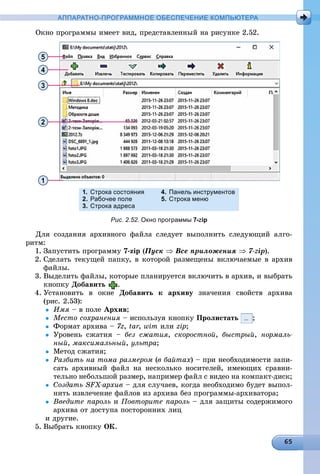 АППАРАТНО-ПРОГРАММНОЕ ОБЕСПЕЧЕНИЕ КОМПЬЮТЕРА
Îêíî ïðîãðàììû èìååò âèä, ïðåäñòàâëåííûé íà ðèñóíêå 2.52.
5
4
3
2
1
1. Строка состояния
2. Рабочее поле
3. Строка адреса
4. Панель инструментов
5. Строка меню
Рис. 2.52. Окно программы 7-zip
Äëÿ ñîçäàíèÿ àðõèâíîãî ôàéëà ñëåäóåò âûïîëíèòü ñëåäóþùèé àëãî-
ðèòì:
1. Çàïóñòèòü ïðîãðàììó 7-zip (Ïóñê  Âñå ïðèëîæåíèÿ  7-zip).
2. Ñäåëàòü òåêóùåé ïàïêó, â êîòîðîé ðàçìåùåíû âêëþ÷àåìûå â àðõèâ
ôàéëû.
3. Âûäåëèòü ôàéëû, êîòîðûå ïëàíèðóåòñÿ âêëþ÷èòü â àðõèâ, è âûáðàòü
êíîïêó Äîáàâèòü .
4. Óñòàíîâèòü â îêíå Äîáàâèòü ê àðõèâó çíà÷åíèÿ ñâîéñòâ àðõèâà
(ðèñ. 2.53):
 Èìÿ – â ïîëå Àðõèâ;
 Ìåñòî ñîõðàíåíèÿ – èñïîëüçóÿ êíîïêó Ïðîëèñòàòü ;
 Ôîðìàò àðõèâà – 7z, tar,rr wim èëè zip;
 Óðîâåíü ñæàòèÿ – áåç ñæàòèÿ, ñêîðîñòíîé, áûñòðûé, íîðìàëü-
íûé, ìàêñèìàëüíûé, óëüòðà;
 Ìåòîä ñæàòèÿ;
 Ðàçáèòü íà òîìà ðàçìåðîì (â áàéòàõ) – ïðè íåîáõîäèìîñòè çàïè-
ñàòü àðõèâíûé ôàéë íà íåñêîëüêî íîñèòåëåé, èìåþùèõ ñðàâíè-
òåëüíî íåáîëüøîé ðàçìåð, íàïðèìåð ôàéë ñ âèäåî íà êîìïàêò-äèñê;
 Ñîçäàòü SFX-àðõèâ – äëÿ ñëó÷àåâ, êîãäà íåîáõîäèìî áóäåò âûïîë-
íèòü èçâëå÷åíèå ôàéëîâ èç àðõèâà áåç ïðîãðàììû-àðõèâàòîðà;
 Ââåäèòå ïàðîëü è Ïîâòîðèòå ïàðîëü – äëÿ çàùèòû ñîäåðæèìîãî
àðõèâà îò äîñòóïà ïîñòîðîííèõ ëèö
è äðóãèå.
5. Âûáðàòü êíîïêó ÎÊ.
 