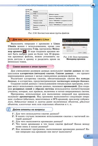 АППАРАТНО-ПРОГРАММНОЕ ОБЕСПЕЧЕНИЕ КОМПЬЮТЕРА
Рис. 2.54. Контекстное меню группы файлов
Âûïîëíèòü îïåðàöèè ñ àðõèâàìè â Linux
Ubuntu ìîæíî ñ èñïîëüçîâàíèåì, êðîìå óæå
îïèñàííîé ïðîãðàììû 7-zip, ïðîãðàììû Ìåíåä-
æåð àðõèâîâ . Â õîäå ñîçäàíèÿ àðõèâîâ ìî-
æåò áûòü âûáðàí îäèí èç áîëåå ÷åì 10 ôîðìà-
òîâ àðõèâíûõ ôàéëîâ, ìîæíî óñòàíîâèòü ïà-
äîñòóïà ê àðõèâó è ðàçäåëèòü àðõèâ íà
ëüêî òîìîâ.
ÿ óìåíüøåíèÿ ðàçìåðîâ äàííûõ èñïîëüçóþò ñæàòèå äàííûõ ïî ñïå-
öèàëüíûì àëãîðèòìàì (ìåòîäàì) ñæàòèÿ. Ñæàòèå äàííûõ – ýòî ïðîöåññ
ïåðåêîäèðîâêè äàííûõ ñ öåëüþ óìåíüøåíèÿ ðàçìåðîâ ôàéëîâ.
Ðàçëè÷àþò àëãîðèòìû ñæàòèÿ, îáåñïå÷èâàþùèå ñæàòèå áåç ïîòåðè
äàííûõ, è àëãîðèòìû, ïðåäóñìàòðèâàþùèå ÷àñòè÷íóþ ïîòåðþ äàííûõ.
Ñîçäàíèå êîïèé äàííûõ ñ èñïîëüçîâàíèåì ñïåöèàëüíûõ ïðîãðàìì, êîòî-
ðûå ìîãóò èñïîëüçîâàòü ñæàòèå äàííûõ, íàçûâàþò àðõèâàöèåé. Äëÿ ñîçäà-
íèÿ ðåçåðâíûõ êîïèé è îáðàçîâ ñèñòåìû èñïîëüçóþòñÿ ñîîòâåòñòâóþùèå
óòèëèòû, êîòîðûå, êàê ïðàâèëî, âêëþ÷åíû â ñîñòàâ îïåðàöèîííûõ ñèñòåì.
Ïðîãðàììû, èñïîëüçóåìûå äëÿ âûïîëíåíèÿ îïåðàöèé íàä àðõèâàìè,
íàçûâàþò àðõèâàòîðàìè. Íàä àðõèâàìè âûïîëíÿþòñÿ ñëåäóþùèå îïåðà-
öèè: ñîçäàíèå (îáû÷íûõ, ìíîãîòîìíûõ è SFX-àðõèâîâ), ïðîñìîòð ñîäåðæè-
ìîãî, äîáàâëåíèå íîâûõ è çàìåíà ðàíåå âêëþ÷åííûõ îáúåêòîâ, óäàëåíèå
îáúåêòîâ, èçâëå÷åíèå âñåõ èëè îòäåëüíûõ îáúåêòîâ è ò. ï.
Дайте ответы на вопросы
1. Äëÿ ÷åãî èñïîëüçóåòñÿ ñæàòèå äàííûõ?
2. Â êàêèõ ñëó÷àÿõ âîçìîæíî èñïîëüçîâàíèå ñæàòèÿ ñ ÷àñòè÷íîé ïî-
òåðåé äàííûõ?
3. Äëÿ ÷åãî âûïîëíÿåòñÿ àðõèâàöèÿ äàííûõ?
4. ×òî òàêîå àðõèâàöèÿ è ÷òî òàêîå ñæàòèå ôàéëîâ? Êàêàÿ ìåæäó
íèìè ñâÿçü è êàêàÿ ðàçíèöà?
5. Êàê íàçûâàþò ïðîãðàììû, âûïîëíÿþùèå àðõèâàöèþ äàííûõ? Êà-
êèå îïåðàöèè íàä àðõèâàìè îíè ìîãóò âûïîëíÿòü?
Для тех, кто работает с Linux
Рис. 2.55. Окно программы
Менеджер архивов
уууууууууууууууСамое важное в этом пунктСамое важное в этом пунктСамое важное в этом пунктСамое важное в этом пунктСамое важное в этом пунктСамое важное в этом пунктСамое важное в этом пунктСамое важное в этом пунктСамое важное в этом пунктСамое важное в этом пунктСамое важное в этом пунктСамое важное в этом пунктСамое важное в этом пунктСамое важное в этом пунктСамое важное в этом пунктСамое важное в этом пунктСамое важное в этом пунктСамое важное в этом пунктСамое важное в этом пунктСамое важное в этом пунктСамое важное в этом пунктСамое важное в этом пунктСамое важное в этом пунктСамое важное в этом пунктСамое важное в этом пунктСамое важное в этом пунктСамое важное в этом пунктСамое важное в этом пунктСамое важное в этом пунктСамое важное в этом пунктСамое важное в этом пунктСамое важное в этом пунктСамое важное в этом пунктСамое важное в этом пунктСамое важное в этом пунктСамое важное в этом пунктСамое важное в этом пунктСамое важное в этом пунктСамое важное в этом пунктСамое важное в этом пунктСамое важное в этом пунктСамое важное в этом пунктСамое важное в этом пунктСамое важное в этом пунктСамое важное в этом пунктССССССС
 