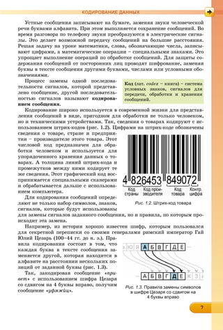 777777777777777
КОДИРОВАНИЕ ДАННЫХ
Óñòíûå ñîîáùåíèÿ çàïèñûâàþò íà áóìàãå, çàìåíÿÿ çâóêè ÷åëîâå÷åñêîé
ðå÷è áóêâàìè àëôàâèòà. Ïðè ýòîì âûïîëíÿåòñÿ ñîõðàíåíèå ñîîáùåíèé. Âî
âðåìÿ ðàçãîâîðà ïî òåëåôîíó çâóêè ïðåîáðàçóþòñÿ â ýëåêòðè÷åñêèå ñèãíà-
ëû. Ýòî äåëàåò âîçìîæíîé ïåðåäà÷ó ñîîáùåíèé íà áîëüøèå ðàññòîÿíèÿ.
Ðåøàÿ çàäà÷ó íà óðîêå ìàòåìàòèêè, ñëîâà, îáîçíà÷àþùèå ÷èñëà, çàïèñû-
âàþò öèôðàìè, à ìàòåìàòè÷åñêèå îïåðàöèè – ñïåöèàëüíûìè çíàêàìè. Ýòî
óïðîùàåò âûïîëíåíèå îïåðàöèé ïî îáðàáîòêå ñîîáùåíèé. Äëÿ çàùèòû ñî-
äåðæàíèÿ ñîîáùåíèé îò ïîñòîðîííèõ ëèö ïðîâîäÿò øèôðîâàíèå, çàìåíÿÿ
áóêâû â òåêñòå ñîîáùåíèÿ äðóãèìè áóêâàìè, ÷èñëàìè èëè óñëîâíûìè îáî-
çíà÷åíèÿìè.
Ïðîöåññ çàìåíû îäíîé ïîñëåäîâà-
òåëüíîñòè ñèãíàëîâ, êîòîðîé ïðåäñòàâ-
ëåíî ñîîáùåíèå, äðóãîé ïîñëåäîâàòåëü-
íîñòüþ ñèãíàëîâ íàçûâàþò êîäèðîâà-
íèåì ñîîáùåíèÿ.
Êîäèðîâàíèå øèðîêî èñïîëüçóåòñÿ â ñîâðåìåííîé æèçíè äëÿ ïðåäñòàâ-
ëåíèÿ ñîîáùåíèé â âèäå, ïðèãîäíîì äëÿ îáðàáîòêè íå òîëüêî ÷åëîâåêîì,
íî è òåõíè÷åñêèìè óñòðîéñòâàìè. Òàê, ñâåäåíèÿ î òîâàðàõ êîäèðóþò ñ èñ-
ïîëüçîâàíèåì øòðèõ-êîäîâ (ðèñ. 1.2). Öèôðàìè íà øòðèõ-êîäå îáîçíà÷åíû
ñâåäåíèÿ î òîâàðå, ñòðàíå è ïðåäïðèÿ-
òèè – ïðîèçâîäèòåëå ýòîãî òîâàðà. Ýòîò
÷èñëîâîé êîä ïðåäíàçíà÷åí äëÿ îáðà-
áîòêè ÷åëîâåêîì è èñïîëüçóåòñÿ äëÿ
óïîðÿäî÷åííîãî õðàíåíèÿ äàííûõ î òî-
âàðàõ. À òîëùèíà ëèíèé øòðèõ-êîäà è
ïðîìåæóòêîâ ìåæäó íèìè êîäèðóåò òå
æå ñâåäåíèÿ. Ýòîò ãðàôè÷åñêèé êîä âîñ-
ïðèíèìàåòñÿ ñïåöèàëüíûìè ñêàíåðàìè
è îáðàáàòûâàåòñÿ äàëüøå ñ èñïîëüçîâà-
íèåì êîìïüþòåðà.
Äëÿ êîäèðîâàíèÿ ñîîáùåíèé îïðåäå-
ëÿþò íå òîëüêî íàáîð ñèìâîëîâ, çíàêîâ,
ñèãíàëîâ, êîòîðûå áóäóò èñïîëüçîâàíû
äëÿ çàìåíû ñèãíàëîâ çàäàííîãî ñîîáùåíèÿ, íî è ïðàâèëà, ïî êîòîðûì ïðî-
èñõîäèò ýòà çàìåíà.
Íàïðèìåð, èç èñòîðèè õîðîøî èçâåñòåí øèôð, êîòîðûì ïîëüçîâàëñÿ
äëÿ ñåêðåòíîé ïåðåïèñêè ñî ñâîèìè ãåíåðàëàìè ðèìñêèé èìïåðàòîð Ãàé
Þëèé Öåçàðü (100–44 ãã. äî í. ý.). Ïðà-
âèëà êîäèðîâàíèÿ ñîñòîÿò â òîì, ÷òî
êàæäàÿ áóêâà â òåêñòå ñîîáùåíèÿ çà-
ìåíÿåòñÿ äðóãîé, êîòîðàÿ íàõîäèòñÿ â
àëôàâèòå íà ðàññòîÿíèè íåñêîëüêèõ ïî-
çèöèé îò çàäàííîé áóêâû (ðèñ. 1.3).
Òàê, çàêîäèðîâàâ ñîîáùåíèå «ïðè-
âåò» ñ èñïîëüçîâàíèåì øèôðà Öåçàðÿ
ñî ñäâèãîì íà 4 áóêâû âïðàâî, ïîëó÷èì
ñîîáùåíèå «óôìæéö».
Êîä (ëàò. codex – êíèãà) – ñèñòåìà
óñëîâíûõ çíàêîâ, ñèãíàëîâ äëÿ
ïåðåäà÷è, îáðàáîòêè è õðàíåíèÿ
ñîîáùåíèé.
Рис. 1.2. Штрих-код товара
Рис. 1.3. Правила замены символов
в шифре Цезаря со сдвигом на
4 буквы вправо
 