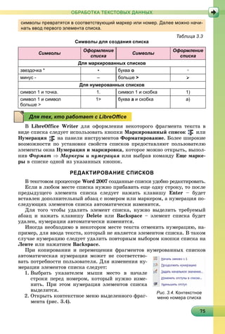 75757575757575757575757575757575757575757575757575757575755
ОБРАБОТКА ТЕКСТОВЫХ ДАННЫХ
символы превратятся в соответствующий маркер или номер. Далее можно начи-
нать ввод первого элемента списка.
Таблица 3.3
Символы для создания списка
Символы
Оформление
списка
Символы
Оформление
списка
Для маркированных списков
звездочка * • буква о ◦
минус - – больше > 
Для нумерованных списков
символ 1 и точка. 1. символ 1 и скобка 1)
символ 1 и символ
больше >
1> буква а и скобка а)
Â LibreOffice Writer äëÿ îôîðìëåíèÿ íåêîòîðîãî ôðàãìåíòà òåêñòà â
âèäå ñïèñêà ñëåäóåò èñïîëüçîâàòü êíîïêè Ìàðêèðîâàííûé ñïèñîê èëè
Íóìåðàöèÿ íà ïàíåëè èíñòðóìåíòîâ Ôîðìàòèðîâàíèå. Áîëåå øèðîêèå
âîçìîæíîñòè ïî óñòàíîâêå ñâîéñòâ ñïèñêîâ ïðåäîñòàâëÿþò ïîëüçîâàòåëþ
ýëåìåíòû îêíà Íóìåðàöèÿ è ìàðêèðîâêà, êîòîðîå ìîæíî îòêðûòü, âûïîë-
íèâ Ôîðìàò  Ìàðêåðû è íóìåðàöèÿ èëè âûáðàâ êîìàíäó Åùå ìàðêå-
ðû â ñïèñêå îäíîé èç óêàçàííûõ êíîïîê.
РЕДАКТИРОВАНИЕ СПИСКОВ
Â òåêñòîâîì ïðîöåññîðå Word 2007 ñîçäàííûå ñïèñêè óäîáíî ðåäàêòèðîâàòü.
Åñëè â ëþáîì ìåñòå ñïèñêà íóæíî ïðèáàâèòü åùå îäíó ñòðîêó, òî ïîñëå
ïðåäûäóùåãî ýëåìåíòà ñïèñêà ñëåäóåò íàæàòü êëàâèøó Enter – áóäåò
âñòàâëåí äîïîëíèòåëüíûé àáçàö ñ íîìåðîì èëè ìàðêåðîì, à íóìåðàöèÿ ïî-
ñëåäóþùèõ ýëåìåíòîâ ñïèñêà àâòîìàòè÷åñêè èçìåíèòñÿ.
Äëÿ òîãî ÷òîáû óäàëèòü ýëåìåíò ñïèñêà, íóæíî âûäåëèòü òðåáóåìûé
àáçàö è íàæàòü êëàâèøó Delete èëè Backspace – ýëåìåíò ñïèñêà áóäåò
óäàëåí, íóìåðàöèÿ àâòîìàòè÷åñêè èçìåíèòñÿ.
Èíîãäà íåîáõîäèìî â íåêîòîðîì ìåñòå òåêñòà îòìåíèòü íóìåðàöèþ, íà-
ïðèìåð, äëÿ ââîäà òåêñòà, êîòîðûé íå ÿâëÿåòñÿ ýëåìåíòîì ñïèñêà. Â òàêîì
ñëó÷àå íóìåðàöèþ ñëåäóåò óäàëèòü ïîâòîðíûì âûáîðîì êíîïêè ñïèñêà íà
Ëåíòå èëè íàæàòèåì Backspace.
Ïðè êîïèðîâàíèè è ïåðåìåùåíèè ôðàãìåíòîâ íóìåðîâàííûõ ñïèñêîâ
àâòîìàòè÷åñêàÿ íóìåðàöèÿ ìîæåò íå ñîîòâåòñòâî-
âàòü ïîòðåáíîñòè ïîëüçîâàòåëÿ. Äëÿ èçìåíåíèÿ íó-
ìåðàöèè ýëåìåíòîâ ñïèñêà ñëåäóåò:
1. Âûáðàòü óêàçàòåëåì ìûøè ìåñòî â íà÷àëå
ñòðîêè ïåðåä íîìåðîì, êîòîðûé íóæíî èçìå-
íèòü. Ïðè ýòîì íóìåðàöèÿ ýëåìåíòîâ ñïèñêà
âûäåëèòñÿ.
2. Îòêðûòü êîíòåêñòíîå ìåíþ âûäåëåííîãî ôðàã-
ìåíòà (ðèñ. 3.4).
Для тех, кто работает с LibreOﬃce
Рис. 3.4. Контекстное
меню номера списка
 