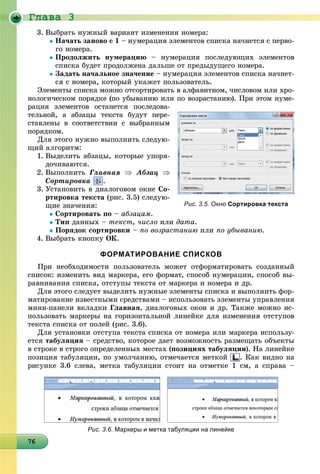 Ãëàâà 3
676767676767676767676767676767676767676767676767676767676766
3. Âûáðàòü íóæíûé âàðèàíò èçìåíåíèÿ íîìåðà:
Íà÷àòü çàíîâî ñ 1 – íóìåðàöèÿ ýëåìåíòîâ ñïèñêà íà÷íåòñÿ ñ ïåðâî-
ãî íîìåðà.
Ïðîäîëæèòü íóìåðàöèþ – íóìåðàöèÿ ïîñëåäóþùèõ ýëåìåíòîâ
ñïèñêà áóäåò ïðîäîëæåíà äàëüøå îò ïðåäûäóùåãî íîìåðà.
Çàäàòü íà÷àëüíîå çíà÷åíèå – íóìåðàöèÿ ýëåìåíòîâ ñïèñêà íà÷íåò-
ñÿ ñ íîìåðà, êîòîðûé óêàæåò ïîëüçîâàòåëü.
Ýëåìåíòû ñïèñêà ìîæíî îòñîðòèðîâàòü â àëôàâèòíîì, ÷èñëîâîì èëè õðî-
íîëîãè÷åñêîì ïîðÿäêå (ïî óáûâàíèþ èëè ïî âîçðàñòàíèþ). Ïðè ýòîì íóìå-
ðàöèÿ ýëåìåíòîâ îñòàíåòñÿ ïîñëåäîâà-
òåëüíîé, à àáçàöû òåêñòà áóäóò ïåðå-
ñòàâëåíû â ñîîòâåòñòâèè ñ âûáðàííûì
ïîðÿäêîì.
Äëÿ ýòîãî íóæíî âûïîëíèòü ñëåäóþ-
ùèé àëãîðèòì:
1. Âûäåëèòü àáçàöû, êîòîðûå óïîðÿ-
äî÷èâàþòñÿ.
2. Âûïîëíèòü Ãëàâíàÿ  Àáçàö 
Ñîðòèðîâêà .
3. Óñòàíîâèòü â äèàëîãîâîì îêíå Ñî-
ðòèðîâêà òåêñòà (ðèñ. 3.5) ñëåäóþ-
ùèå çíà÷åíèÿ:
Ñîðòèðîâàòü ïî – àáçàöàì.
Òèï äàííûõ – òåêñò, ÷èñëî èëè äàòà.
Ïîðÿäîê ñîðòèðîâêè – ïî âîçðàñòàíèþ èëè ïî óáûâàíèþ.
4. Âûáðàòü êíîïêó ÎÊ.
ФОРМАТИРОВАНИЕ СПИСКОВ
Ïðè íåîáõîäèìîñòè ïîëüçîâàòåëü ìîæåò îòôîðìàòèðîâàòü ñîçäàííûé
ñïèñîê: èçìåíèòü âèä ìàðêåðà, åãî ôîðìàò, ñïîñîá íóìåðàöèè, ñïîñîá âû-
ðàâíèâàíèÿ ñïèñêà, îòñòóïû òåêñòà îò ìàðêåðà è íîìåðà è äð.
Äëÿ ýòîãî ñëåäóåò âûäåëèòü íóæíûå ýëåìåíòû ñïèñêà è âûïîëíèòü ôîð-
ìàòèðîâàíèå èçâåñòíûìè ñðåäñòâàìè – èñïîëüçîâàòü ýëåìåíòû óïðàâëåíèÿ
ìèíè-ïàíåëè âêëàäêè Ãëàâíàÿ, äèàëîãîâûõ îêîí è äð. Òàêæå ìîæíî èñ-
ïîëüçîâàòü ìàðêåðû íà ãîðèçîíòàëüíîé ëèíåéêå äëÿ èçìåíåíèÿ îòñòóïîâ
òåêñòà ñïèñêà îò ïîëåé (ðèñ. 3.6).
Äëÿ óñòàíîâêè îòñòóïà òåêñòà ñïèñêà îò íîìåðà èëè ìàðêåðà èñïîëüçó-
åòñÿ òàáóëÿöèÿ – ñðåäñòâî, êîòîðîå äàåò âîçìîæíîñòü ðàçìåùàòü îáúåêòû
â ñòðîêå â ñòðîãî îïðåäåëåííûõ ìåñòàõ (ïîçèöèÿõ òàáóëÿöèè). Íà ëèíåéêå
ïîçèöèÿ òàáóëÿöèè, ïî óìîë÷àíèþ, îòìå÷àåòñÿ ìåòêîé . Êàê âèäíî íà
ðèñóíêå 3.6 ñëåâà, ìåòêà òàáóëÿöèè ñòîèò íà îòìåòêå 1 ñì, à ñïðàâà –
Рис. 3.5. Окно Сортировка текста
Рис. 3.6. Маркеры и метка табуляции на линейке
 