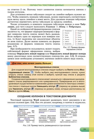 7777777777777777777777777777777777777777777777777777777777
ОБРАБОТКА ТЕКСТОВЫХ ДАННЫХ
íà îòìåòêå 2 ñì. Ïîýòîìó òåêñò ýëåìåíòîâ ñïèñêà íà÷èíàåòñÿ èìåííî ñ
òàêèì îòñòóïîì.
Äëÿ óñòàíîâêè ìåòêè òàáóëÿöèè ñëåäóåò íà ëèíåéêå âûáðàòü íóæíîå ìå-
ñòî. ×òîáû èçìåíèòü ïîçèöèþ òàáóëÿöèè, íóæíî ïåðåòàùèòü ñîîòâåòñòâóþ-
ùóþ ìåòêó âäîëü ëèíåéêè â íîâîå ìåñòî. Äëÿ óäàëåíèÿ ïîçèöèè òàáóëÿöèè
äîñòàòî÷íî ïåðåìåñòèòü ìåòêó òàáóëÿöèè çà ïðåäåëû ëèíåéêè.
Òàêæå óñòàíîâèòü è èçìåíèòü ïîçèöèþ òàáóëÿöèè ìîæíî â îêíå Òàáó-
ëÿöèÿ, äëÿ ÷åãî ñëåäóåò âûïîëíèòü Ãëàâíàÿ  Àáçàö  Òàáóëÿöèÿ.
Îäíîé èç îñîáåííîñòåé ôîðìàòèðîâàíèÿ ñïèñêîâ
ÿâëÿåòñÿ òî, ÷òî ôîðìàò ìàðêåðîâ (íîìåðîâ) è ôîð-
ìàò ñèìâîëîâ òåêñòà ñïèñêà ìîæåò áûòü ðàçíûì.
Åñëè âûáðàòü îäèí èç ìàðêåðîâ èëè íîìåðîâ ñïè-
ñêà, òî áóäóò âûäåëåíû âñå àíàëîãè÷íûå îáúåêòû
âî âñåì ñïèñêå. Äàëåå ìîæíî èçìåíÿòü èõ ôîðìàò
íåçàâèñèìî îò ôîðìàòà ñèìâîëîâ òåêñòà ñïèñêà
(ðèñ. 3.7).
Ïðè íåîáõîäèìîñòè ïîëüçîâàòåëü ìîæåò ñîçäàòü
ñîáñòâåííûé ôîðìàò îôîðìëåíèÿ ñïèñêà, âûáðàâ
êîìàíäó Îïðåäåëèòü íîâûé ìàðêåð èëè Îïðåäåëèòü íîâûé ôîðìàò íîìåðà
âíèçó äèàëîãîâûõ îêîí ñîîòâåòñòâóþùèõ ñïèñêîâ (ñì. ðèñ. 3.3). Â îòêðûâ-
øåìñÿ îêíå íåîáõîäèìî óñòàíîâèòü çíà÷åíèÿ ñâîéñòâ íîâîãî âèäà ñïèñêà.
Многоуровневые списки
Для создания многоуровневых списков следует выбрать на Ленте кнопку Мно-
гоуровневый список
урр
. Чтобы выбрать вид многоуровневого списка, нужно
открыть список команд этой кнопки и выбрать нужный вид списка в разделе
Библиотека списков.
Создание многоуровневого списка может начинаться с оформления одноуров-
невого списка (маркированного или нумерованного). Превращение его в много-
уровневый осуществляется изменением уровня вложенности некоторых элемен-
тов списка с помощью кнопок Уменьшить отступ (переход на уровень выше)
или Увеличить отступ (переход на уровень ниже), которые расположены на
Ленте в группе Абзац.
СОЗДАНИЕ КОЛОНОК В ТЕКСТОВОМ ДОКУМЕНТЕ
Òåêñòîâûé ïðîöåññîð Word ïîçâîëÿåò ðàçìåùàòü òåêñò äîêóìåíòà â íå-
ñêîëüêî êîëîíîê (ðèñ. 3.8). Êàê ýòî äåëàþò, íàïðèìåð, â ãàçåòàõ è æóðíàëàõ.
Рис. 3.7. Пример форма-
тирования списка
Для тех, кто хочет знать больше
Рис. 3.8. Пример текста, размещенного в три колонки
 