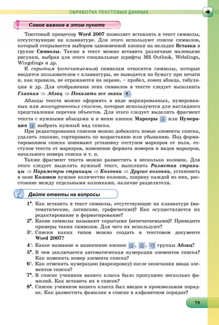 979797979797979797979797979797979797979797979797979797979799
ОБРАБОТКА ТЕКСТОВЫХ ДАННЫХ
ñòîâûé ïðîöåññîð Word 2007 ïîçâîëÿåò âñòàâëÿòü â òåêñò ñèìâîëû,
òâóþùèå íà êëàâèàòóðå. Äëÿ ýòîãî èñïîëüçóþò ñïèñîê ñèìâîëîâ,
êîòîðûé îòêðûâàåòñÿ âûáîðîì îäíîèìåííîé êíîïêè íà âêëàäêå Âñòàâêà â
ãðóïïå Ñèìâîëû. Òàêæå â òåêñò ìîæíî âñòàâèòü ðàçëè÷íûå ìàëåíüêèå
ðèñóíêè, âûáðàâ äëÿ ýòîãî ñïåöèàëüíûå øðèôòû MS Outlook, Webdings,
Wingdings è äð.
Ê ñêðûòûì (íåïå÷àòàåìûì) ñèìâîëàì îòíîñÿòñÿ ñèìâîëû, êîòîðûå
ââîäÿòñÿ ïîëüçîâàòåëåì ñ êëàâèàòóðû, íå âûâîäÿòñÿ íà áóìàãó ïðè ïå÷àòè
è, êàê ïðàâèëî, íå îòðàæàþòñÿ íà ýêðàíå, – ïðîáåë, êîíåö àáçàöà, òàáóëÿ-
öèÿ è äð. Äëÿ îòîáðàæåíèÿ ýòèõ ñèìâîëîâ â òåêñòå ñëåäóåò âûïîëíèòü
Ãëàâíàÿ  Àáçàö  Ïîêàçàòü âñå çíàêè .
Àáçàöû òåêñòà ìîæíî îôîðìèòü â âèäå ìàðêèðîâàííûõ, íóìåðîâàí-
íûõ èëè ìíîãîóðîâíåâûõ ñïèñêîâ, êîòîðûå èñïîëüçóþòñÿ äëÿ íàãëÿäíîãî
ïðåäñòàâëåíèÿ ïåðå÷íÿ îáúåêòîâ. Äëÿ ýòîãî ñëåäóåò âûäåëèòü ôðàãìåíò
òåêñòà ñ íóæíûìè àáçàöàìè è â ìåíþ êíîïîê Ìàðêåðû èëè Íóìåðà-
öèÿ âûáðàòü íóæíûé âèä ñïèñêà.
Ïðè ðåäàêòèðîâàíèè ñïèñêîâ ìîæíî äîáàâëÿòü íîâûå ýëåìåíòû ñïèñêà,
óäàëÿòü ëèøíèå, ñîðòèðîâàòü ïî âîçðàñòàíèþ èëè óáûâàíèþ. Ïîä ôîðìà-
òèðîâàíèåì ñïèñêà ïîíèìàþò óñòàíîâêó îòñòóïîâ ìàðêåðîâ îò ïîëÿ, îò-
ñòóïîâ òåêñòà îò ìàðêåðîâ, èçìåíåíèå ôîðìàòà íîìåðîâ è âèäîâ ìàðêåðîâ,
íà÷àëüíîãî íîìåðà ñïèñêà è ò. ï.
Òàêæå ôðàãìåíò òåêñòà ìîæíî ðàçìåñòèòü â íåñêîëüêî êîëîíîê. Äëÿ
ýòîãî ñëåäóåò âûäåëèòü íóæíûé òåêñò, âûïîëíèòü Ðàçìåòêà ñòðàíè-
öû  Ïàðàìåòðû ñòðàíèöû  Êîëîíêè  Äðóãèå êîëîíêè, óñòàíîâèòü
â îêíå Êîëîíêè íóæíîå êîëè÷åñòâî êîëîíîê, øèðèíó êàæäîé èç íèõ, ðàñ-
ñòîÿíèå ìåæäó îòäåëüíûìè êîëîíêàìè, íàëè÷èå ðàçäåëèòåëÿ.
Дайте ответы на вопросы
1. Êàê âñòàâèòü â òåêñò ñèìâîëû, îòñóòñòâóþùèå íà êëàâèàòóðå (ìà-
òåìàòè÷åñêèå, ëàòèíñêèå, ãðàôè÷åñêèå)? Êàê îñóùåñòâëÿåòñÿ èõ
ðåäàêòèðîâàíèå è ôîðìàòèðîâàíèå?
2. Êàêèå ñèìâîëû íàçûâàþò ñêðûòûìè (íåïå÷àòàåìûìè)? Ïðèâåäèòå
ïðèìåðû òàêèõ ñèìâîëîâ. Äëÿ ÷åãî èõ èñïîëüçóþò?
3. Ñïèñêè êàêèõ òèïîâ ìîæíî ñîçäàòü â òåêñòîâîì äîêóìåíòå
Word 2007?
4. Êàêîå íàçâàíèå è íàçíà÷åíèå êíîïîê , , ãðóïïû Àáçàö?
5. Â ÷åì çàêëþ÷àåòñÿ àâòîìàòè÷åñêàÿ íóìåðàöèÿ ýëåìåíòîâ ñïèñêà?
Êàê èçìåíèòü íîìåð ýëåìåíòà ñïèñêà?
6. Êàê îòìåíèòü íóìåðàöèþ (ìàðêèðîâêó) ïîñëå îêîí÷àíèÿ ââîäà ýëå-
ìåíòîâ ñïèñêà?
7. Â ñïèñêå ó÷åíèêîâ âàøåãî êëàññà áûëî ïðîïóùåíî íåñêîëüêî ôà-
ìèëèé. Êàê âñòàâèòü èõ â ñïèñîê?
8. Ñïèñîê ó÷åíèêîâ âàøåãî êëàññà áûë ââåäåí â ïðîèçâîëüíîì ïîðÿä-
êå. Êàê ðàçìåñòèòü ôàìèëèè â ñïèñêå â àëôàâèòíîì ïîðÿäêå?
уууууууууууууууа ое ва ое в э о уа ое ва ое в э о уамое важное в этом пунктамое важное в этом пунктамое важное в этом пунктамое важное в этом пунктамое важное в этом пунктамое важное в этом пунктамое важное в этом пунктамое важное в этом пунктамое важное в этом пунктамое важное в этом пунктамое важное в этом пунктамое важное в этом пунктамое важное в этом пунктамое важное в этом пунктамое важное в этом пунктамое важное в этом пунктамое важное в этом пунктамое важное в этом пунктамое важное в этом пунктамое важное в этом пунктамое важное в этом пунктамое важное в этом пунктамое важное в этом пунктамое важное в этом пунктамое важное в этом пунктамое важное в этом пунктамое важное в этом пунктамое важное в этом пунктамое важное в этом пунктамое важное в этом пунктамое важное в этом пунктамое важное в этом пунктамое важное в этом пунктамое важное в этом пунктамое важное в этом пунктамое важное в этом пунктамое важное в этом пунктамое важное в этом пунктамое важное в этом пунктамое важное в этом пунктамое важное в этом пунктамое важное в этом пункта ое ва ое в это та ое ва ое в это т
 