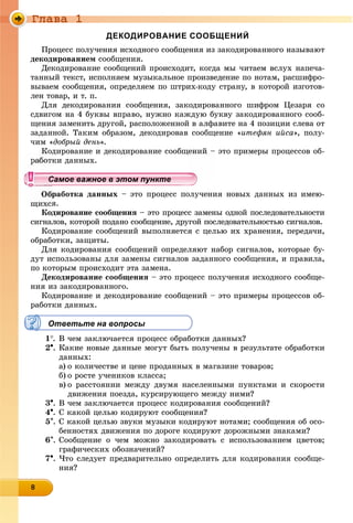 Ãëàâà 1
8888888888888888
ДЕКОДИРОВАНИЕ СООБЩЕНИЙ
Ïðîöåññ ïîëó÷åíèÿ èñõîäíîãî ñîîáùåíèÿ èç çàêîäèðîâàííîãî íàçûâàþò
äåêîäèðîâàíèåì ñîîáùåíèÿ.
Äåêîäèðîâàíèå ñîîáùåíèé ïðîèñõîäèò, êîãäà ìû ÷èòàåì âñëóõ íàïå÷à-
òàííûé òåêñò, èñïîëíÿåì ìóçûêàëüíîå ïðîèçâåäåíèå ïî íîòàì, ðàñøèôðî-
âûâàåì ñîîáùåíèÿ, îïðåäåëÿåì ïî øòðèõ-êîäó ñòðàíó, â êîòîðîé èçãîòîâ-
ëåí òîâàð, è ò. ï.
Äëÿ äåêîäèðîâàíèÿ ñîîáùåíèÿ, çàêîäèðîâàííîãî øèôðîì Öåçàðÿ ñî
ñäâèãîì íà 4 áóêâû âïðàâî, íóæíî êàæäóþ áóêâó çàêîäèðîâàííîãî ñîîá-
ùåíèÿ çàìåíèòü äðóãîé, ðàñïîëîæåííîé â àëôàâèòå íà 4 ïîçèöèè ñëåâà îò
çàäàííîé. Òàêèì îáðàçîì, äåêîäèðîâàâ ñîîáùåíèå «èòåôÿí èéñà», ïîëó-
÷èì «äîáðûé äåíü».
Êîäèðîâàíèå è äåêîäèðîâàíèå ñîîáùåíèé – ýòî ïðèìåðû ïðîöåññîâ îá-
êè äàííûõ.
ðàáîòêà äàííûõ – ýòî ïðîöåññ ïîëó÷åíèÿ íîâûõ äàííûõ èç èìåþ-
ùèõñÿ.
Êîäèðîâàíèå ñîîáùåíèÿ – ýòî ïðîöåññ çàìåíû îäíîé ïîñëåäîâàòåëüíîñòè
ñèãíàëîâ, êîòîðîé ïîäàíî ñîîáùåíèå, äðóãîé ïîñëåäîâàòåëüíîñòüþ ñèãíàëîâ.
Êîäèðîâàíèå ñîîáùåíèé âûïîëíÿåòñÿ ñ öåëüþ èõ õðàíåíèÿ, ïåðåäà÷è,
îáðàáîòêè, çàùèòû.
Äëÿ êîäèðîâàíèÿ ñîîáùåíèé îïðåäåëÿþò íàáîð ñèãíàëîâ, êîòîðûå áó-
äóò èñïîëüçîâàíû äëÿ çàìåíû ñèãíàëîâ çàäàííîãî ñîîáùåíèÿ, è ïðàâèëà,
ïî êîòîðûì ïðîèñõîäèò ýòà çàìåíà.
Äåêîäèðîâàíèå ñîîáùåíèÿ – ýòî ïðîöåññ ïîëó÷åíèÿ èñõîäíîãî ñîîáùå-
íèÿ èç çàêîäèðîâàííîãî.
Êîäèðîâàíèå è äåêîäèðîâàíèå ñîîáùåíèé – ýòî ïðèìåðû ïðîöåññîâ îá-
ðàáîòêè äàííûõ.
Ответьте на вопросы
1. Â ÷åì çàêëþ÷àåòñÿ ïðîöåññ îáðàáîòêè äàííûõ?
2. Êàêèå íîâûå äàííûå ìîãóò áûòü ïîëó÷åíû â ðåçóëüòàòå îáðàáîòêè
äàííûõ:
a) î êîëè÷åñòâå è öåíå ïðîäàííûõ â ìàãàçèíå òîâàðîâ;
b) î ðîñòå ó÷åíèêîâ êëàññà;
c) î ðàññòîÿíèè ìåæäó äâóìÿ íàñåëåííûìè ïóíêòàìè è ñêîðîñòè
äâèæåíèÿ ïîåçäà, êóðñèðóþùåãî ìåæäó íèìè?
3. Â ÷åì çàêëþ÷àåòñÿ ïðîöåññ êîäèðîâàíèÿ ñîîáùåíèé?
4. Ñ êàêîé öåëüþ êîäèðóþò ñîîáùåíèÿ?
5. Ñ êàêîé öåëüþ çâóêè ìóçûêè êîäèðóþò íîòàìè; ñîîáùåíèÿ îá îñî-
áåííîñòÿõ äâèæåíèÿ ïî äîðîãå êîäèðóþò äîðîæíûìè çíàêàìè?
6. Ñîîáùåíèå î ÷åì ìîæíî çàêîäèðîâàòü ñ èñïîëüçîâàíèåì öâåòîâ;
ãðàôè÷åñêèõ îáîçíà÷åíèé?
7. ×òî ñëåäóåò ïðåäâàðèòåëüíî îïðåäåëèòü äëÿ êîäèðîâàíèÿ ñîîáùå-
íèÿ?
уууууууууууууууСамое важное в этом пунктеСамое важное в этом пунктеСамое важное в этом пунктеСамое важное в этом пунктеСамое важное в этом пунктеСамое важное в этом пунктеСамое важное в этом пунктеСамое важное в этом пунктеСамое важное в этом пунктеСамое важное в этом пунктеСамое важное в этом пунктеСамое важное в этом пунктеСамое важное в этом пунктеСамое важное в этом пунктеСамое важное в этом пунктеСамое важное в этом пунктеСамое важное в этом пунктеСамое важное в этом пунктеСамое важное в этом пунктеСамое важное в этом пунктеСамое важное в этом пунктеСамое важное в этом пунктеСамое важное в этом пунктеСамое важное в этом пунктеСамое важное в этом пунктеСамое важное в этом пунктеСамое важное в этом пунктеСамое важное в этом пунктеСамое важное в этом пунктеСамое важное в этом пунктеСамое важное в этом пунктеСамое важное в этом пунктеСамое важное в этом пунктеСамое важное в этом пунктеСамое важное в этом пунктеСамое важное в этом пунктеСамое важное в этом пунктеСамое важное в этом пунктеСамое важное в этом пунктеСамое важное в этом пунктеСамое важное в этом пунктеСамое важное в этом пунктеСамое важное в этом пунктеСамое важное в этом пунктеСа ое ва ое в это теСа ое ва ое в это теСССССС
 