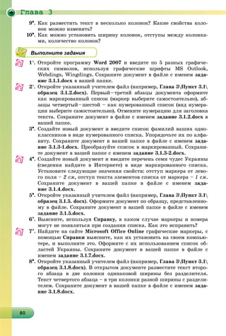 Ãëàâà 3
80808080808080808080808080808080808080808080808080808080808080
9. Êàê ðàçìåñòèòü òåêñò â íåñêîëüêî êîëîíîê? Êàêèå ñâîéñòâà êîëî-
íîê ìîæíî èçìåíÿòü?
10. Êàê ìîæíî óñòàíîâèòü øèðèíó êîëîíîê, îòñòóïû ìåæäó êîëîíêà-
ìè, êîëè÷åñòâî êîëîíîê?
Выполните задания
1. Îòêðîéòå ïðîãðàììó Word 2007 è ââåäèòå ïî 5 ðàçíûõ ãðàôè÷å-
ñêèõ ñèìâîëîâ, èñïîëüçóÿ ãðàôè÷åñêèå øðèôòû MS Outlook,
Webdings, Wingdings. Ñîõðàíèòå äîêóìåíò â ôàéëå ñ èìåíåì çàäà-
íèå 3.1.1.docx â âàøåé ïàïêå.
2. Îòêðîéòå óêàçàííûé ó÷èòåëåì ôàéë (íàïðèìåð, Ãëàâà 3Ïóíêò 3.1
îáðàçåö 3.1.2.docx). Ïåðâûé–òðåòèé àáçàöû äîêóìåíòà îôîðìèòå
êàê ìàðêèðîâàííûé ñïèñîê (ìàðêåð âûáåðèòå ñàìîñòîÿòåëüíî), àá-
çàöû ÷åòâåðòûé–øåñòîé – êàê íóìåðîâàííûé ñïèñîê (âèä íóìåðà-
öèè âûáåðèòå ñàìîñòîÿòåëüíî). Îòìåíèòå íóìåðàöèþ äëÿ çàãîëîâêà
òåêñòà. Ñîõðàíèòå äîêóìåíò â ôàéëå ñ èìåíåì çàäàíèå 3.1.2.docx â
âàøåé ïàïêå.
3. Ñîçäàéòå íîâûé äîêóìåíò è ââåäèòå ñïèñîê ôàìèëèé âàøèõ îäíî-
êëàññíèêîâ â âèäå íóìåðîâàííîãî ñïèñêà. Óïîðÿäî÷üòå èõ ïî àëôà-
âèòó. Ñîõðàíèòå äîêóìåíò â âàøåé ïàïêå â ôàéëå ñ èìåíåì çàäà-
íèå 3.1.3-1.docx. Ïðåîáðàçóéòå ñïèñîê â ìàðêèðîâàííûé. Ñîõðàíè-
òå äîêóìåíò â âàøåé ïàïêå ñ èìåíåì çàäàíèå 3.1.3-2.docx.
4. Ñîçäàéòå íîâûé äîêóìåíò è ââåäèòå ïåðå÷åíü ñåìè ÷óäåñ Óêðàèíû
(ñâåäåíèÿ íàéäèòå â Èíòåðíåòå) â âèäå ìàðêèðîâàííîãî ñïèñêà.
Óñòàíîâèòå ñëåäóþùèå çíà÷åíèÿ ñâîéñòâ: îòñòóï ìàðêåðà îò ëåâî-
ãî ïîëÿ – 2 ñì, îòñòóï òåêñòà ýëåìåíòîâ ñïèñêà îò ìàðêåðà – 1 ñì.
Ñîõðàíèòå äîêóìåíò â âàøåé ïàïêå â ôàéëå ñ èìåíåì çàäà-
íèå 3.1.4.docx.
5. Îòêðîéòå óêàçàííûé ó÷èòåëåì ôàéë (íàïðèìåð, Ãëàâà 3Ïóíêò 3.1
îáðàçåö 3.1.5. docx). Îôîðìèòå äîêóìåíò ïî îáðàçöó, ïðåäñòàâëåííî-
ìó â ôàéëå. Ñîõðàíèòå äîêóìåíò â âàøåé ïàïêå â ôàéëå ñ èìåíåì
çàäàíèå 3.1.5.docx.
6. Âûÿñíèòå, èñïîëüçóÿ Ñïðàâêó, â êàêîì ñëó÷àå ìàðêåðû è íîìåðà
ìîãóò íå ïîÿâëÿòüñÿ ïðè ñîçäàíèè ñïèñêà. Êàê ýòî èñïðàâèòü?
7. Íàéäèòå íà ñàéòå Microsoft Office Online ãðàôè÷åñêèå ìàðêåðû, ñ
ïîìîùüþ Ñïðàâêè âûÿñíèòå, êàê èõ óñòàíîâèòü íà ñâîåì êîìïüþ-
òåðå, è âûïîëíèòå ýòî. Îôîðìèòå ñ èõ èñïîëüçîâàíèåì ñïèñîê îá-
ëàñòåé Óêðàèíû. Ñîõðàíèòå äîêóìåíò â âàøåé ïàïêå â ôàéëå ñ
èìåíåì çàäàíèå 3.1.7.docx.
8. Îòêðîéòå óêàçàííûé ó÷èòåëåì ôàéë (íàïðèìåð, Ãëàâà 3Ïóíêò 3.1
îáðàçåö 3.1.8.docx). Â îòêðûòîì äîêóìåíòå ðàçìåñòèòå òåêñò âòîðî-
ãî àáçàöà â äâå êîëîíêè îäèíàêîâîé øèðèíû áåç ðàçäåëèòåëÿ.
Òåêñò ÷åòâåðòîãî àáçàöà – â òðè êîëîíêè ðàçíîé øèðèíû ñ ðàçäåëè-
òåëåì. Ñîõðàíèòå äîêóìåíò â âàøåé ïàïêå â ôàéëå ñ èìåíåì çàäà-
íèå 3.1.8.docx.
 