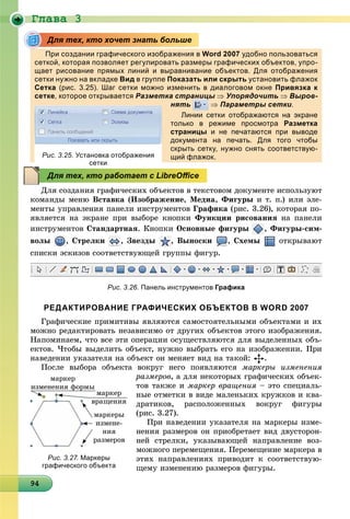 Ãëàâà 3
9494949494949494949494949494949494949494949494949494949494949
При создании графического изображения в Word 2007 удобно пользоваться
сеткой, которая позволяет регулировать размеры графических объектов, упро-
щает рисование прямых линий и выравнивание объектов. Для отображения
сетки нужно на вкладке Вид в группе Показать или скрыть установить флажок
Сетка (рис. 3.25). Шаг сетки можно изменить в диалоговом окне Привязка к
сетке, которое открывается Разметка страницы  Упорядочить  Выров-
нять
ц
 Параметры сетки.
Линии сетки отображаются на экране
только в режиме просмотра Разметка
страницы и не печатаются при выводе
документа на печать. Для того чтобы
скрыть сетку, нужно снять соответствую-
щий флажок.
Äëÿ ñîçäàíèÿ ãðàôè÷åñêèõ îáúåêòîâ â òåêñòîâîì äîêóìåíòå èñïîëüçóþò
êîìàíäû ìåíþ Âñòàâêà (Èçîáðàæåíèå, Ìåäèà, Ôèãóðû è ò. ï.) èëè ýëå-
ìåíòû óïðàâëåíèÿ ïàíåëè èíñòðóìåíòîâ Ãðàôèêà (ðèñ. 3.26), êîòîðàÿ ïî-
ÿâëÿåòñÿ íà ýêðàíå ïðè âûáîðå êíîïêè Ôóíêöèè ðèñîâàíèÿ íà ïàíåëè
èíñòðóìåíòîâ Ñòàíäàðòíàÿ. Êíîïêè Îñíîâíûå ôèãóðû , Ôèãóðû-ñèì-
âîëû , Ñòðåëêè , Çâåçäû , Âûíîñêè , Ñõåìû îòêðûâàþò
ñïèñêè ýñêèçîâ ñîîòâåòñòâóþùåé ãðóïïû ôèãóð.
Рис. 3.26. Панель инструментов Графика
РЕДАКТИРОВАНИЕ ГРАФИЧЕСКИХ ОБЪЕКТОВ В WORD 2007
Ãðàôè÷åñêèå ïðèìèòèâû ÿâëÿþòñÿ ñàìîñòîÿòåëüíûìè îáúåêòàìè è èõ
ìîæíî ðåäàêòèðîâàòü íåçàâèñèìî îò äðóãèõ îáúåêòîâ ýòîãî èçîáðàæåíèÿ.
Íàïîìèíàåì, ÷òî âñå ýòè îïåðàöèè îñóùåñòâëÿþòñÿ äëÿ âûäåëåííûõ îáú-
åêòîâ. ×òîáû âûäåëèòü îáúåêò, íóæíî âûáðàòü åãî íà èçîáðàæåíèè. Ïðè
íàâåäåíèè óêàçàòåëÿ íà îáúåêò îí ìåíÿåò âèä íà òàêîé: .
Ïîñëå âûáîðà îáúåêòà âîêðóã íåãî ïîÿâëÿþòñÿ ìàðêåðû èçìåíåíèÿ
ðàçìåðîâ, à äëÿ íåêîòîðûõ ãðàôè÷åñêèõ îáúåê-
òîâ òàêæå è ìàðêåð âðàùåíèÿ – ýòî ñïåöèàëü-
íûå îòìåòêè â âèäå ìàëåíüêèõ êðóæêîâ è êâà-
äðàòèêîâ, ðàñïîëîæåííûõ âîêðóã ôèãóðû
(ðèñ. 3.27).
Ïðè íàâåäåíèè óêàçàòåëÿ íà ìàðêåðû èçìå-
íåíèÿ ðàçìåðîâ îí ïðèîáðåòàåò âèä äâóñòîðîí-
íåé ñòðåëêè, óêàçûâàþùåé íàïðàâëåíèå âîç-
ìîæíîãî ïåðåìåùåíèÿ. Ïåðåìåùåíèå ìàðêåðà â
ýòèõ íàïðàâëåíèÿõ ïðèâîäèò ê ñîîòâåòñòâóþ-
ùåìó èçìåíåíèþ ðàçìåðîâ ôèãóðû.
Для тех, кто хочет знать больше
Рис. 3.25. Установка отображения
сеткисетки
Для тех, кто работает с LibreOﬃce
ìàðêåðû
èçìåíå-
íèÿ
ðàçìåðîâ
ìàðêåð
âðàùåíèÿ
ìàðêåð
èçìåíåíèÿ ôîðìû
Рис. 3.27. Маркеры
графического объекта
 