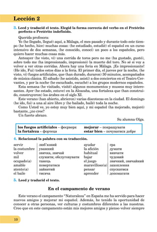 10
Lección 2
3. Leed y traducid el texto. Elegid la forma correcta del verbo en el Pretérito
perfecto o Pretérito indefinido.
Querida profesora:
Yo (he llegado, llegué) aquí, a Málaga, el mes pasado y durante todo este tiem-
po (he hecho, hice) muchas cosas: (he estudiado, estudié) el español en un curso
intensivo de dos semanas, (he conocido, conocí) un poco a los españoles, pero
quiero hacer muchas cosas más.
Anteayer (he visto, vi) una corrida de toros pero no me (ha gustado, gustó),
sobre todo me (ha impresionado, impresionó) la muerte del toro. No sé si voy a
volver a ver otras corridas. Ahora hay una feria en Málaga. ¡Es impresionante!
(He ido, Fui) todos estos días a la feria. El primer día, el jueves por la noche, (he
visto, vi) fuegos artiﬁciales, que (han durado, duraron) 30 minutos, acompañados
de música clásica. El sábado (he asistido, asistí) a dos conciertos en el Teatro Cer-
vantes, y por la noche (he escuchado, escuché) a los grupos modernos españoles.
Esta semana (he visitado, visité) algunos monumentos y museos muy intere-
santes. Ayer (he estado, estuve) en la Alcazaba, una fortaleza que (han construi-
do, construyeron) los árabes en el siglo XI.
Este verano (han abierto, abrieron) varias discotecas en la ciudad. El domingo
(he ido, fui) a una al aire libre y (he bailado, bailé) toda la noche.
Como Usted ve, yo estoy muy bien aquí, y mi español (ha mejorado, mejoró)
bastante, ¿no cree?
Un fuerte abrazo.
Su alumna Olga.
los fuegos artiﬁciales – феєрверк
la fortaleza – фортецяa
mejorar – покращувати
estar bien – почуватися добре
4. Relacionad la palabra con su traducción.
servir
la costumbre
volver
mil
ocupado(a)
amable
atento(a)
el baile
люб’язний
уважний
звичка, звичай
служити; обслуговувати
танець
повертатися
зайнятий
тисяча
ayudar
la aﬁción
habitual
bajar
el juego
maravilloso(a)
pensar
aprender
гра
думати
вивчaти
чудовий
звичний, звичайний
захоплення
спускатися
допомагати
5. Leed y traducid el texto.
En el campamento de verano
Este verano el campamento “Naturaleza” en España me ha servido para hacer
nuevos amigos y mejorar mi español. Además, he tenido la oportunidad de
conocer a otras personas, ver culturas y costumbres diferentes a las nuestras.
Creo que en este campamento están mis mejores amigos y pienso volver siempre
 