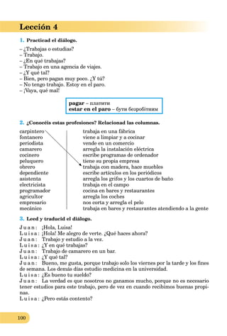 100
Lección 4
1. Practicad el diálogo.
– ¿Trabajas o estudias?
– Trabajo.
– ¿En qué trabajas?
– Trabajo en una agencia de viajes.
– ¿Y qué tal?
– Bien, pero pagan muy poco. ¿Y tú?
– No tengo trabajo. Estoy en el paro.
– ¡Vaya, qué mal!
pagar – платити
estar en el paro – бути безробітним
2. ¿Conocéis estas profesiones? Relacionad las columnas.
carpintero trabaja en una fábrica
fontanero viene a limpiar y a cocinar
periodista vende en un comercio
camarero arregla la instalación eléctrica
cocinero escribe programas de ordenador
peluquero tiene su propia empresa
obrero trabaja con madera, hace muebles
dependiente escribe artículos en los periódicos
asistenta arregla los grifos y los cuartos de baño
electricista trabaja en el campo
programador cocina en bares y restaurantes
agricultor arregla los coches
empresario nos corta y arregla el pelo
mecánico trabaja en bares y restaurantes atendiendo a la gente
3. Leed y traducid el diálogo.
J u a n : ¡Hola, Luisa!
L u i s a : ¡Hola! Me alegro de verte. ¿Qué haces ahora?
J u a n : Trabajo y estudio a la vez.
L u i s a : ¿Y en qué trabajas?
J u a n : Trabajo de camarero en un bar.
L u i s a : ¿Y qué tal?
J u a n : Bueno, me gusta, porque trabajo solo los viernes por la tarde y los ﬁnes
de semana. Los demás días estudio medicina en la universidad.
L u i s a : ¿Es bueno tu sueldo?
J u a n : La verdad es que nosotros no ganamos mucho, porque no es necesario
tener estudios para este trabajo, pero de vez en cuando recibimos buenas propi-
nas.
L u i s a : ¿Pero estás contento?
 