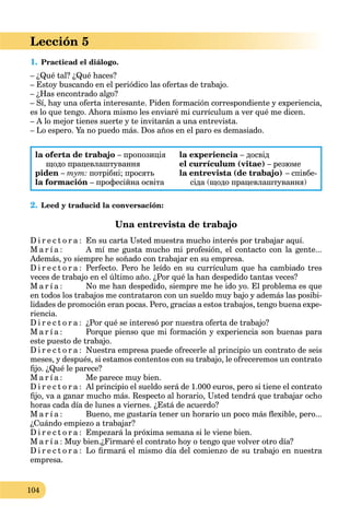 104
Lección 5
1. Practicad el diálogo.
– ¿Qué tal? ¿Qué haces?
– Estoy buscando en el periódico las ofertas de trabajo.
– ¿Has encontrado algo?
– Sí, hay una oferta interesante. Piden formación correspondiente y experiencia,
es lo que tengo. Ahora mismo les enviaré mi currículum a ver qué me dicen.
– A lo mejor tienes suerte y te invitarán a una entrevista.
– Lo espero. Ya no puedo más. Dos años en el paro es demasiado.
la oferta de trabajo – пропозиція
щодо працевлаштування
piden – тут: потрібні; просять
la formación – професійна освіта
la experiencia – досвід
el currículum (vitae) – резюме
la entrevista (de trabajo) – співбе-
сіда (щодо працевлаштування)
2. Leed y traducid la conversación:
Una entrevista de trabajo
D i r e c t o r a : En su carta Usted muestra mucho interés por trabajar aquí.
M a r í a : A mí me gusta mucho mi profesión, el contacto con la gente...
Además, yo siempre he soñado con trabajar en su empresa.
D i r e c t o r a : Perfecto. Pero he leído en su currículum que ha cambiado tres
veces de trabajo en el último año. ¿Por qué la han despedido tantas veces?
M a r í a : No me han despedido, siempre me he ido yo. El problema es que
en todos los trabajos me contrataron con un sueldo muy bajo y además las posibi-
lidades de promoción eran pocas. Pero, gracias a estos trabajos, tengo buena expe-
riencia.
D i r e c t o r a : ¿Por qué se interesó por nuestra oferta de trabajo?
M a r í a : Porque pienso que mi formación y experiencia son buenas para
este puesto de trabajo.
D i r e c t o r a : Nuestra empresa puede ofrecerle al principio un contrato de seis
meses, y después, si estamos contentos con su trabajo, le ofreceremos un contrato
ﬁjo. ¿Qué le parece?
M a r í a : Me parece muy bien.
D i r e c t o r a : Al principio el sueldo será de 1.000 euros, pero si tiene el contrato
ﬁjo, va a ganar mucho más. Respecto al horario, Usted tendrá que trabajar ocho
horas cada día de lunes a viernes. ¿Está de acuerdo?
M a r í a : Bueno, me gustaría tener un horario un poco más ﬂexible, pero...
¿Cuándo empiezo a trabajar?
D i r e c t o r a : Empezará la próxima semana si le viene bien.
M a r í a : Muy bien.¿Firmaré el contrato hoy o tengo que volver otro día?
D i r e c t o r a : Lo ﬁrmará el mismo día del comienzo de su trabajo en nuestra
empresa.
 