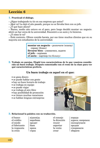108
Lección 6
1. Practicad el diálogo.
– ¿Sigue trabajando tu tío en esa empresa que antes?
– ¡Qué va! La dejó el año pasado, porque no se llevaba bien con su jefe.
– ¿Y qué hace ahora?
– Bueno, medio año estuvo en el paro, pero luego decidió montar un negocio:
abrió un bar cerca de la universidad. Encontró a un socio y lo hicieron.
– ¿Y cómo le va?
– Está contento. Ofrece comida barata, por eso tiene muchos clientes que en su
mayoría son estudiantes de la universidad.
montar un negocio – розпочати (власну)
справу (бізнес)
llevarse bien – уживатися, ладити
el jefe – керівник
el socio – партнер (по бізнесу)
2. Trabajo en parejas. Elegid tres características de lo que vosotros conside-
ráis un buen trabajo. Después comentadlo con el resto de la clase para ver
qué características preferís.
Un buen trabajo es aquel en el que:
 se gana dinero
 se puede hablar con gente
 hay un buen horario de trabajo
 se trabaja en equipo
 se puede viajar
 se trabaja al aire libre
 hay posibilidad de promoción
 se tienen muchas vacaciones
 se hablan lenguas extranjeras
3. Relacionad la palabra con su traducción.
el banco
el crédito
el miedo
el fabricante
la respuesta
la crisis
відповідь
виробник
кредит
банк
криза
страх
el consejo
la dirección
reunir
exportar
la venta
crear
порада
адреса; напрямок
експортувати
продаж
створювати
збирати
 