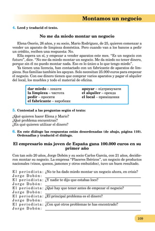 109
Montamos un negocio
4. Leed y traducid el texto.
No me da miedo montar un negocio
Elena Osorio, 26 años, y su socio, Mario Rodríguez, de 25, quieren comenzar a
vender un aparato de limpieza doméstica. Pero cuando van a los bancos a pedir
un crédito, reciben una respuesta: No.
Ella espera un sí, y empezar a vender aparatos este mes. “Es un negocio con
futuro”, dice. “No me da miedo montar un negocio. Me da miedo no tener dinero,
porque sin él no puedo montar nada. Eso es lo único a lo que tengo miedo”.
Ya tienen una licencia, han contactado con un fabricante de aparatos de lim-
pieza. Sus familias también les apoyan. Solo necesitan 25.000 euros para empezar
el negocio. Con ese dinero tienen que comprar varios aparatos y pagar el alquiler
del local, los muebles y todo el material de oﬁcina.
dar miedo – лякати
la limpieza – чистотаa
pedir – просити
el fabricante – виробник
apoyar – підтримувати
el alquiler – оренда
el local – приміщення
5. Contestad a las preguntas según el texto:
¿Qué quieren hacer Elena y Mario?
¿Qué problema encuentran?
¿En qué quieren utilizar el dinero?
6. En este diálogo las respuestas están desordenadas (de abajo, página 110).
Ordenadlas y traducid el diálogo.
El empresario más joven de España gana 100.000 euros en su
primer año
Con tan solo 20 años, Jorge Dobón y su socio Carlos García, con 21 años, decidie-
ron montar su negocio. La empresa “Placeres Ibéricos”, un negocio de productos
nacionales (vinos, quesos, jamones y otros embutidos), tuvo un buen resultado.
E l p e r i o d i s t a : ¿No te ha dado miedo montar un negocio ahora, en crisis?
J o r g e D o b ó n : ______________________________________________________
E l p e r i o d i s t a : ¿Y nadie te dijo que estabas loco?
J o r g e D o b ó n : ______________________________________________________
E l p e r i o d i s t a : ¿Qué hay que tener antes de empezar el negocio?
J o r g e D o b ó n : ______________________________________________________
E l p e r i o d i s t a : ¿El principal problema es el dinero?
J o r g e D o b ó n : ______________________________________________________
E l p e r i o d i s t a : ¿Con qué otros problemas te has encontrado?
J o r g e D o b ó n : ______________________________________________________
 