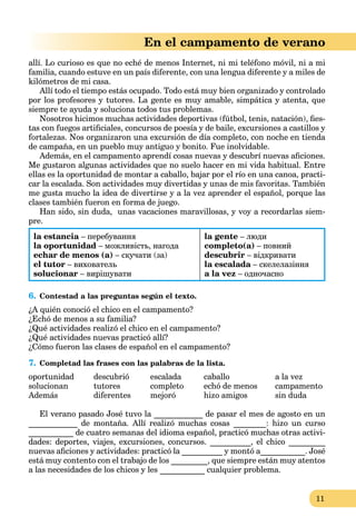 11
En el campamento de verano
allí. Lo curioso es que no eché de menos Internet, ni mi teléfono móvil, ni a mi
familia, cuando estuve en un país diferente, con una lengua diferente y a miles de
kilómetros de mi casa.
Allí todo el tiempo estás ocupado. Todo está muy bien organizado y controlado
por los profesores y tutores. La gente es muy amable, simpática y atenta, que
siempre te ayuda y soluciona todos tus problemas.
Nosotros hicimos muchas actividades deportivas (fútbol, tenis, natación), ﬁes-
tas con fuegos artiﬁciales, concursos de poesía y de baile, excursiones a castillos y
fortalezas. Nos organizaron una excursión de día completo, con noche en tienda
de campaña, en un pueblo muy antiguo y bonito. Fue inolvidable.
Además, en el campamento aprendí cosas nuevas y descubrí nuevas aﬁciones.
Me gustaron algunas actividades que no suelo hacer en mi vida habitual. Entre
ellas es la oportunidad de montar a caballo, bajar por el río en una canoa, practi-
car la escalada. Son actividades muy divertidas y unas de mis favoritas. También
me gusta mucho la idea de divertirse y a la vez aprender el español, porque las
clases también fueron en forma de juego.
Han sido, sin duda, unas vacaciones maravillosas, y voy a recordarlas siem-
pre.
la estancia – перебування
la oportunidad – можливість, нагода
echar de menos (a) – скучати (за)
el tutor – вихователь
solucionar – вирішувати
la gente – люди
completo(a) – повний
descubrir – відкривати
la escalada – скелелазіння
a la vez – одночасно
6. Contestad a las preguntas según el texto.
¿A quién conoció el chico en el campamento?
¿Echó de menos a su familia?
¿Qué actividades realizó el chico en el campamento?
¿Qué actividades nuevas practicó allí?
¿Cómo fueron las clases de español en el campamento?
7. Completad las frases con las palabras de la lista.
oportunidad descubrió escalada caballo a la vez
solucionan tutores completo echó de menos campamento
Además diferentes mejoró hizo amigos sin duda
El verano pasado José tuvo la ____________ de pasar el mes de agosto en un
____________ de montaña. Allí realizó muchas cosas ________: hizo un curso
___________ de cuatro semanas del idioma español, practicó muchas otras activi-
dades: deportes, viajes, excursiones, concursos. __________, el chico _________
nuevas aﬁciones y actividades: practicó la __________ y montó a___________. José
está muy contento con el trabajo de los _________, que siempre están muy atentos
a las necesidades de los chicos y les ___________ cualquier problema.
 