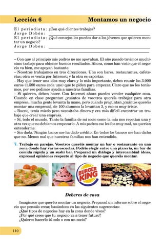 110
Lección 6 Montamos un negocio
E l p e r i o d i s t a : ¿Con qué clientes trabajas?
J o r g e D o b ó n : ______________________________________________________
E l p e r i o d i s t a : ¿Qué consejos les puedes dar a los jóvenes que quieren mon-
tar un negocio?
J o r g e D o b ó n : ______________________________________________________
________________________________________________________________________
– Con que al principio mis padres no me apoyaban. El año pasado tuvimos muchí-
simo trabajo para obtener buenos resultados. Ahora, como han visto que el nego-
cio va bien, me apoyan bastante.
– Nosotros trabajamos en tres direcciones. Una son bares, restaurantes, cafete-
rías; otra es venta por Internet; y la otra es exportar.
– Hay que tener una idea muy clara y lo más importante, debes reunir los 3.000
euros (1.500 euros cada uno) que te piden para empezar. Claro que no los tenía-
mos, por eso pedimos ayuda a nuestras familias.
– Si quieren, deben hacer. Con Internet ahora puedes vender cualquier cosa.
Cuando en clase preguntan ¿cuántos de vosotros queréis trabajar para otra
empresa, mucha gente levanta la mano, pero cuando preguntan ¿cuántos queréis
montar una empresa?, de 100 alumnos la levantan 3, y eso es muy triste.
– Bueno, tenía miedo pero necesitaba dinero y era más difícil encontrar un tra-
bajo que crear una empresa.
– Sí, todo el mundo. Tanto la familia de mi socio como la mía nos repetían una y
otra vez que no debíamos empezarlo. A mis padres eso les iba muy mal, no querían
entenderme.
– Sin duda. Ningún banco me ha dado crédito. En todos los bancos me han dicho
que no. Menos mal que nuestras familias nos han entendido.
7. Trabajo en parejas. Vosotros queréis montar un bar o restaurante en una
zona donde hay varias escuelas. Podéis elegir entre una pizzería, un bar de
comida rápida y un sushi bar. Preparad un diálogo y intercambiad ideas,
expresad opiniones respecto al tipo de negocio que queréis montar.
Deberes de casa
Imaginaos que queréis montar un negocio. Preparad un informe sobre el nego-
cio que pensáis crear, basándoos en las siguientes sugerencias:
¿Qué tipos de negocios hay en la zona donde vives?
¿Por qué crees que tu negocio va a tener futuro?
¿Quieres hacerlo tú solo o con un socio?
 