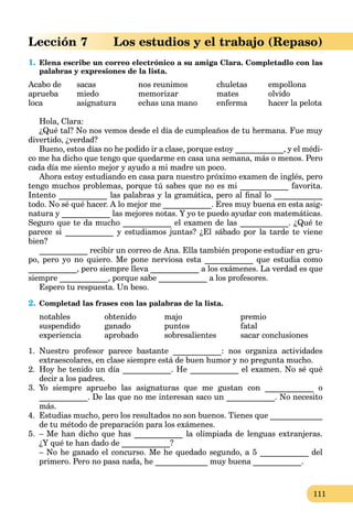 111
Lección 7 Los estudios y el trabajo (Repaso)
1. Elena escribe un correo electrónico a su amiga Clara. Completadlo con las
palabras y expresiones de la lista.
Acabo de sacas nos reunimos chuletas empollona
aprueba miedo memorizar mates olvido
loca asignatura echas una mano enferma hacer la pelota
Hola, Clara:
¿Qué tal? No nos vemos desde el día de cumpleaños de tu hermana. Fue muy
divertido, ¿verdad?
Bueno, estos días no he podido ir a clase, porque estoy ____________, y el médi-
co me ha dicho que tengo que quedarme en casa una semana, más o menos. Pero
cada día me siento mejor y ayudo a mi madre un poco.
Ahora estoy estudiando en casa para nuestro próximo examen de inglés, pero
tengo muchos problemas, porque tú sabes que no es mi ____________ favorita.
Intento ____________ las palabras y la gramática, pero al ﬁnal lo ____________
todo. No sé qué hacer. A lo mejor me ____________. Eres muy buena en esta asig-
natura y ____________ las mejores notas. Y yo te puedo ayudar con matemáticas.
Seguro que te da mucho ____________ el examen de las ____________. ¿Qué te
parece si ____________ y estudiamos juntas? ¿El sábado por la tarde te viene
bien?
____________ recibir un correo de Ana. Ella también propone estudiar en gru-
po, pero yo no quiero. Me pone nerviosa esta ____________ que estudia como
____________, pero siempre lleva ____________ a los exámenes. La verdad es que
siempre ____________, porque sabe ____________ a los profesores.
Espero tu respuesta. Un beso.
2. Completad las frases con las palabras de la lista.
notables obtenido majo premio
suspendido ganado puntos fatal
experiencia aprobado sobresalientes sacar conclusiones
1. Nuestro profesor parece bastante ____________: nos organiza actividades
extraescolares, en clase siempre está de buen humor y no pregunta mucho.
2. Hoy he tenido un día ____________. He ____________ el examen. No sé qué
decir a los padres.
3. Yo siempre apruebo las asignaturas que me gustan con ____________ o
____________. De las que no me interesan saco un ____________. No necesito
más.
4. Estudias mucho, pero los resultados no son buenos. Tienes que _____________
de tu método de preparación para los exámenes.
5. – Me han dicho que has ____________ la olimpiada de lenguas extranjeras.
¿Y qué te han dado de ____________?
– No he ganado el concurso. Me he quedado segundo, a 5 ____________ del
primero. Pero no pasa nada, he _____________ muy buena ____________.
 