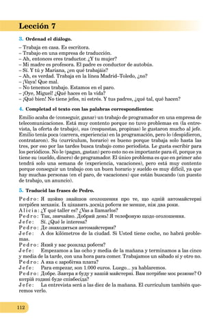 112
Lección 7
3. Ordenad el diálogo.
– Trabaja en casa. Es escritora.
– Trabajo en una empresa de traducción.
– Ah, entonces eres traductor. ¿Y tu mujer?
– Mi madre es profesora. El padre es conductor de autobús.
– Sí. Y tú y Mariana, ¿en qué trabajáis?
– Ah, es verdad. Trabaja en la línea Madrid–Toledo, ¿no?
– ¡Vaya! Que mal.
– No tenemos trabajo. Estamos en el paro.
– ¡Oye, Miguel! ¿Qué haces en la vida?
– ¡Qué bien! No tiene jefes, ni estrés. Y tus padres, ¿qué tal, qué hacen?
4. Completad el texto con las palabras correspondientes:
Emilio acaba de (conseguir, ganar) un trabajo de programador en una empresa de
telecomunicaciones. Está muy contento porque no tuvo problemas en (la entre-
vista, la oferta de trabajo), sus (respuestas, propinas) le gustaron mucho al jefe.
Emilio tenía poca (carrera, experiencia) en la programación, pero lo (despidieron,
contrataron). Su (currículum, horario) es bueno porque trabaja solo hasta las
tres, por eso por las tardes busca trabajo como periodista. Le gusta escribir para
los periódicos. No le (pagan, gastan) pero esto no es importante para él, porque ya
tiene su (sueldo, dinero) de programador. El único problema es que en primer año
tendrá solo una semana de (experiencia, vacaciones), pero está muy contento
porque conseguir un trabajo con un buen horario y sueldo es muy difícil, ya que
hay muchas personas (en el paro, de vacaciones) que están buscando (un puesto
de trabajo, un anuncio).
5. Traducid las frases de Pedro.
Pe d r o : Я щойно знайшов оголошення про те, що одній автомайстерні
потрібен механік. Їх цікавить досвід роботи не менше, ніж два роки.
A l i c i a : ¿Y qué taller es? ¿Vas a llamarlos?
Pe d r o : Так, звичайно. Добрий день! Я телефоную щодо оголошення.
J e f e : Sí. ¿Qué le interesa?
Pe d r o : Де знаходиться автомайстерня?
J e f e : A dos kilómetros de la ciudad. Si Usted tiene coche, no habrá proble-
mas.
Pe d r o : Який у вас розклад роботи?
J e f e : Empezamos a las ocho y media de la mañana y terminamos a las cinco
y media de la tarde, con una hora para comer. Trabajamos un sábado sí y otro no.
Pe d r o : А яка є заробітна плата?
J e f e : Para empezar, son 1.000 euros. Luego... ya hablaremos.
Pe d r o : Добре. Завтра я буду у вашій майстерні. Вам потрібне моє резюме? О
котрій годині буде співбесіда?
J e f e : La entrevista será a las diez de la mañana. El currículum también que-
remos verlo.
 