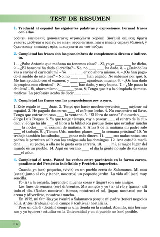 114
TEST DE RESUMEN
1. Traducid al español las siguientes palabras y expresiones. Formad frases
con ellas.
робити висновки; допомагати; отримувати хороші (погані) оцінки; брати
участь; здобувати освіту; не мати перспективи; мати власну справу (бізнес); у
будь-якому випадку; мрія; шкодувати за чим-небудь
2. Completad las frases con los pronombres de complemento directo e indirec-
to.
1. – ¿Sabe Antonio que mañana no tenemos clase? – Sí, yo ya ____ ____ he dicho.
2. – ¿El banco te ha dado el crédito? – No, no ____ ____ ha dado. 3. – ¿Cuándo les
vas a enviar el currículum? – Yo ____ ____ envío ahora mismo. 4. – ¿Os han paga-
do el sueldo de este mes? – No, no ____ ____ han pagado. No sabemos por qué. 5.
Me has ayudado con el examen, y ____ ____ agradezco mucho. 6. – ¿Os han dado
la propina esos clientes? – Sí, ____ ____ han dado, y muy buena. 7. – ¿Me pasas la
chuleta? – Sí, ahora mismo ____ ____ paso. 8. Tengo que ir a la olimpiada de mate-
máticas. La profesora acaba de decir____ ____.
3. Completad las frases con las preposiciones por o para.
1. Este regalo es ____ Juan. 2. Tengo que hacer muchos ejercicios ____ mejorar mi
español. 3. He pagado dos euros ____ el café con leche. 4. No encuentro mi llave.
Tengo que entrar en casa ____ la ventana. 5. “El libro de arena” fue escrito ____
Jorge Luis Borges. 6. Ya que tengo tiempo, voy a pasear ____ el centro de la ciu-
dad. 7. Jorge ha ido ____ el libro a la biblioteca porque tiene que estudiar mucho
____ la noche____ el examen de mañana. 8. A las 8 de la mañana mi padre sale
____ el trabajo. 9. ¿Tienen Uds. muchos planes ____ la semana próxima? 10. Yo
trabajo también los sábados ____ ganar más dinero. 11. ____ sus malas notas, sus
padres le permiten salir con los amigos solo los domingos. 12. Ana estudia medi-
cina ____ su padre, a ella no le gusta esta carrera. 13. ____ mí, el mejor lugar del
mundo es un pueblo. 14. Aquí en verano ____ el día la gente no sale de sus casas
____el calor.
4. Completad el texto. Poned los verbos entre paréntesis en la forma corres-
pondiente del Pretérito indefinido y Pretérito imperfecto.
Cuando yo (ser) pequeño, (vivir) en un pueblo cerca de Salamanca. Mi casa
(estar) junto al río y (tener, nosotros) un pequeño jardín. La vida allí (ser) muy
sencilla.
Yo (ir) a la escuela, (aprender) muchas cosas y (jugar) con mis amigos.
Los ﬁnes de semana (ser) diferentes. Mis amigos y yo (ir) al río y (pasar) allí
todo el día. (Nadar, nosotros), (tomar, nosotros) el sol, (jugar, nosotros) con la
arena y (divertirse, nosotros) mucho.
En 1972, mi familia y yo (venir) a Salamanca porque mi padre (tener) negocios
aquí. Antes (trabajar) en el campo y (cultivar) hortalizas.
Pero un día él (decidir) comprar una tienda en la ciudad. Además, mis herma-
nos y yo (querer) estudiar en la Universidad y en el pueblo no (ser) posible.
 