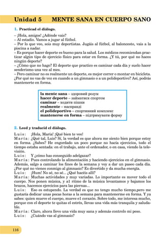 116
Unidad 5 MENTE SANA EN CUERPO SANO
1. Practicad el diálogo.
– ¡Hola, amigos! ¿Adónde vais?
– Al estadio. Vamos a jugar al fútbol.
– Por lo que veo, sois muy deportistas. Jugáis al fútbol, al baloncesto, vais a la
piscina a nadar.
– Es porque hacer deporte es bueno para la salud. Los médicos recomiendan prac-
ticar algún tipo de ejercicio físico para estar en forma. ¿Y tú, por qué no haces
ningún deporte?
– ¿Cómo que no hago? El deporte que practico es caminar cada día y suelo hacer
senderismo una vez al mes.
– Pero caminar no es realmente un deporte, es mejor correr o montar en bicicleta.
¿Por qué no vas de vez en cuando a un gimnasio o a un polideportivo? Así, podrás
mantenerte en forma.
la mente sana – здоровий розум
hacer deporte – займатися спортом
caminar – ходити пішки
realmente – насправді
el polideportivo – спортивний комплекс
mantenerse en forma – підтримувати форму
2. Leed y traducid el diálogo.
L u i s : ¡Hola, María! ¡Qué bien te veo!
M a r í a : ¿Qué tal, Luis? Sí, la verdad es que ahora me siento bien porque estoy
en forma. ¿Sabes? He engordado un poco porque no hacía ejercicios, todo el
tiempo estaba sentada: en el trabajo, ante el ordenador, o en casa, viendo la tele-
visión.
L u i s : Y ¿cómo has conseguido adelgazar?
M a r í a : Pues controlando la alimentación y haciendo ejercicios en el gimnasio.
Además, salgo a caminar los ﬁnes de la semana y voy a dar un paseo cada día.
¿Por qué no vienes conmigo al gimnasio? Es divertido y da mucha energía.
L u i s : ¡Hum! No sé, no sé... ¿Qué hacéis allí?
M a r í a : Muchas actividades y muy variadas. Lo importante es mover todo el
cuerpo. Nos ponen música, y a1 ritmo de la música levantamos y bajamos los
brazos, hacemos ejercicios para las piernas...
L u i s : Eso es estupendo. La verdad es que no tengo mucho tiempo,pero me
gustaría dedicar unas pocas horas a la semana para mantenerme en forma. Y ya
sabes: quien mueve el cuerpo, mueve e1 corazón. Sobre todo, me interesa mucho,
porque con el deporte te quitas el estrés, llevas una vida más tranquila y saluda-
ble.
M a r í a : Claro, ahora llevo una vida muy sana y además controlo mi peso.
L u i s : ¿Cuándo vas al gimnasio?
 