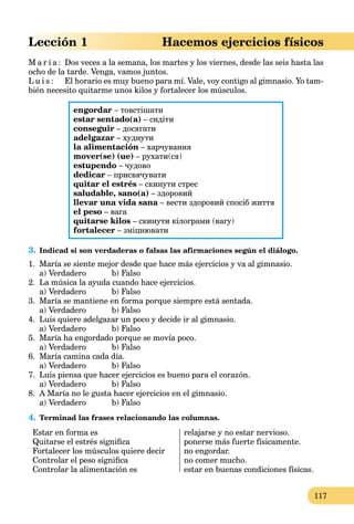 117
Lección 1 Hacemos ejercicios físicos
M a r í a : Dos veces a la semana, los martes y los viernes, desde las seis hasta las
ocho de la tarde. Venga, vamos juntos.
L u i s : El horario es muy bueno para mí. Vale, voy contigo al gimnasio. Yo tam-
bién necesito quitarme unos kilos y fortalecer los músculos.
engordar – товстішати
estar sentado(a) – сидіти
conseguir – досягати
adelgazar – худнути
la alimentación – харчування
mover(se) (ue) – рухати(ся)
estupendo – чудово
dedicar – присвячувати
quitar el estrés – скинути стрес
saludable, sano(a) – здоровий
llevar una vida sana – вести здоровий спосіб життяa
el peso – вага
quitarse kilos – скинути кілограми (вагу)
fortalecer – зміцнювати
3. Indicad si son verdaderas o falsas las afirmaciones según el diálogo.
1. María se siente mejor desde que hace más ejercicios y va al gimnasio.
a) Verdadero b) Falso
2. La música la ayuda cuando hace ejercicios.
a) Verdadero b) Falso
3. María se mantiene en forma porque siempre está sentada.
a) Verdadero b) Falso
4. Luis quiere adelgazar un poco y decide ir al gimnasio.
a) Verdadero b) Falso
5. María ha engordado porque se movía poco.
a) Verdadero b) Falso
6. María camina cada día.
a) Verdadero b) Falso
7. Luis piensa que hacer ejercicios es bueno para el corazón.
a) Verdadero b) Falso
8. A María no le gusta hacer ejercicios en el gimnasio.
a) Verdadero b) Falso
4. Terminad las frases relacionando las columnas.
Estar en forma es
Quitarse el estrés signiﬁca
Fortalecer los músculos quiere decir
Controlar el peso signiﬁca
Controlar la alimentación es
relajarse y no estar nervioso.
ponerse más fuerte físicamente.
no engordar.
no comer mucho.
estar en buenas condiciones físicas.
 