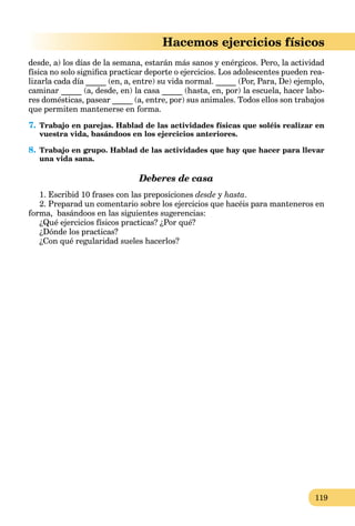 119
Hacemos ejercicios físicos
desde, a) los días de la semana, estarán más sanos y enérgicos. Pero, la actividad
física no solo signiﬁca practicar deporte o ejercicios. Los adolescentes pueden rea-
lizarla cada día _____ (en, a, entre) su vida normal. _____ (Por, Para, De) ejemplo,
caminar _____ (a, desde, en) la casa _____ (hasta, en, por) la escuela, hacer labo-
res domésticas, pasear _____ (a, entre, por) sus animales. Todos ellos son trabajos
que permiten mantenerse en forma.
7. Trabajo en parejas. Hablad de las actividades físicas que soléis realizar en
vuestra vida, basándoos en los ejercicios anteriores.
8. Trabajo en grupo. Hablad de las actividades que hay que hacer para llevar
una vida sana.
Deberes de casa
1. Escribid 10 frases con las preposiciones desde y hasta.
2. Preparad un comentario sobre los ejercicios que hacéis para manteneros en
forma, basándoos en las siguientes sugerencias:
¿Qué ejercicios físicos practicas? ¿Por qué?
¿Dónde los practicas?
¿Con qué regularidad sueles hacerlos?
 