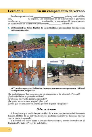12
Lección 2 En un campamento de verano
En el campamento José ________________ de __________ países y nacionalida-
des, ______________ su español. Las vacaciones en el campamento le gustaron
mucho, pero ____________________ a su familia y a sus amigos. Si tiene una nue-
va oportunidad de visitar este campamento, __________, volverá allí.
8. a) Describid las fotos. Hablad de las actividades que realizan los chicos en
este campamento.
b) Trabajo en parejas. Hablad de las vacaciones en un campamento. Utilizad
las siguientes preguntas:
¿Te gustaría pasar las vacaciones en un campamento de idiomas? ¿Por qué?
¿Qué actividades te gustaría realizar?
¿Qué cosas nuevas te gustaría aprender?
¿Te gusta hacer nuevos amigos? ¿Por qué?
¿Crees que los estudios en España pueden mejorar tu español?
Deberes de casa
1. Imaginaos que tenéis la oportunidad de ir a un campamento de idiomas en
España. Hablad de las actividades que os gustaría realizar y de las cosas nuevas
que os gustaría aprender.
2. Escribid seis frases sobre el tema de las vacaciones, usando los verbos en el
Pretérito Perfecto y Pretérito indeﬁnido.
 
