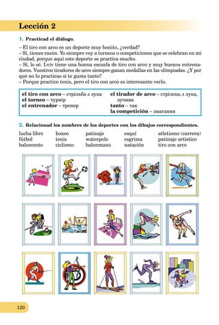 120
Lección 2
1. Practicad el diálogo.
– El tiro con arco es un deporte muy bonito, ¿verdad?
– Sí, tienes razón. Yo siempre voy a torneos o competiciones que se celebran en mi
ciudad, porque aquí este deporte se practica mucho.
– Sí, lo sé. Lviv tiene una buena escuela de tiro con arco y muy buenos entrena-
dores. Vuestros tiradores de arco siempre ganan medallas en las olimpiadas. ¿Y por
qué no lo practicas si te gusta tanto?
– Porque practico tenis, pero el tiro con arco es interesante verlo.
el tiro con arco – стрільба з лука
el torneo – турнір
el entrenador – тренер
el tirador de arco – стрілець з лука,
лучник
tanto – так
la competición – змагання
2. Relacionad los nombres de los deportes con los dibujos correspondientes.
lucha libre boxeo patinaje esquí atletismo (carrera)
fútbol tenis waterpolo esgrima patinaje artístico
baloncesto ciclismo balonmano natación tiro con arco
 