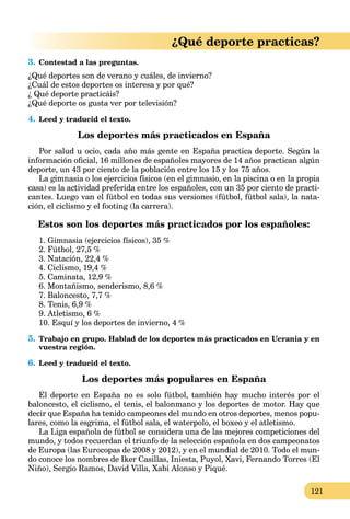121
¿Qué deporte practicas?
3. Contestad a las preguntas.
¿Qué deportes son de verano y cuáles, de invierno?
¿Cuál de estos deportes os interesa y por qué?
¿ Qué deporte practicáis?
¿Qué deporte os gusta ver por televisión?
4. Leed y traducid el texto.
Los deportes más practicados en España
Por salud u ocio, cada año más gente en España practica deporte. Según la
información oﬁcial, 16 millones de españoles mayores de 14 años practican algún
deporte, un 43 por ciento de la población entre los 15 y los 75 años.
La gimnasia o los ejercicios físicos (en el gimnasio, en la piscina o en la propia
casa) es la actividad preferida entre los españoles, con un 35 por ciento de practi-
cantes. Luego van el fútbol en todas sus versiones (fútbol, fútbol sala), la nata-
ción, el ciclismo y el footing (la carrera).
Estos son los deportes más practicados por los españoles:
1. Gimnasia (ejercicios físicos), 35 %
2. Fútbol, 27,5 %
3. Natación, 22,4 %
4. Ciclismo, 19,4 %
5. Caminata, 12,9 %
6. Montañismo, senderismo, 8,6 %
7. Baloncesto, 7,7 %
8. Tenis, 6,9 %
9. Atletismo, 6 %
10. Esquí y los deportes de invierno, 4 %
5. Trabajo en grupo. Hablad de los deportes más practicados en Ucrania y en
vuestra región.
6. Leed y traducid el texto.
Los deportes más populares en España
El deporte en España no es solo fútbol, también hay mucho interés por el
baloncesto, el ciclismo, el tenis, el balonmano y los deportes de motor. Hay que
decir que España ha tenido campeones del mundo en otros deportes, menos popu-
lares, como la esgrima, el fútbol sala, el waterpolo, el boxeo y el atletismo.
La Liga española de fútbol se considera una de las mejores competiciones del
mundo, y todos recuerdan el triunfo de la selección española en dos campeonatos
de Europa (las Eurocopas de 2008 y 2012), y en el mundial de 2010. Todo el mun-
do conoce los nombres de Iker Casillas, Iniesta, Puyol, Xavi, Fernando Torres (El
Niño), Sergio Ramos, David Villa, Xabi Alonso y Piqué.
 
