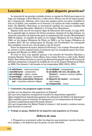 122
Lección 2 ¿Qué deporte practicas?
La mayoría de las grandes ciudades tienen su equipo de fútbol que juega en la
Liga, sin embargo el Real Madrid y el Barcelona (Barça) son los de mayor presti-
gio e importancia. Además, entre estos dos equipos existe una gran rivalidad no
solo en el fútbol, sino también en la historia y la cultura de estas ciudades espa-
ñolas. En Madrid y Barcelona se encuentran también los mayores estadios del
país: el Santiago Bernabéu (Madrid) y el Camp Nou (Barcelona).
España tiene una de las mejores ligas de baloncesto del mundo, la Liga ACB.
Es la segunda liga en número de títulos europeos, después de la liga italiana. La
selección masculina de baloncesto ganó el campeonato del mundo (Mundobasket
2006 de Japón), la medalla de plata en los Juegos Olímpicos de Los Ángeles en
g p
1984, en los Juegos Olímpicos de Pekín en 2008 y en los Juegos Olímpicos de
Londres 2012. En los campeonatos de Europa (los Eurobasket) ha conseguido
diez medallas: tres de oro, seis de plata y dos de bronce.
Entre los deportes de motor, destaca la Fórmula 1 con el piloto Fernando Alon-
so, primer y único español hasta el momento que ha conseguido ganar dos Cam-
peonatos del Mundo (en 2005 y 2006).
El tenis se hizo muy popular gracias a los triunfos de Conchita Martínez y
Arantxa Sánchez Vicario, Carlos Moyá, Juan Carlos Ferrero y, sobre todo, Rafael
Nadal. Este último durante su carrera profesional ha ganado más de 90 torneos de
distintas categorías y consiguió la medalla de oro en los Juegos Olímpicos de Pekín
en 2008. Fue número 1 del mundo en las temporadas 2008, 2010 y 2013.
el atletismo – легка атлетика
considerarse – вважатися
sin embargo – проте, однак
el prestigio – престиж, авторитет
la selección masculina (femeni-
na) – чоловіча (жіноча) збірна
la rivalidad – суперництво
la medalla (de oro, de plata, de
bronce) – медаль (золота, срібна,
бронзова)
el deporte de motor – моторний
вид спорту
la temporada – сезон
7. Contestad a las preguntas según el texto.
¿Cuáles son los deportes más populares en España?
¿En qué otros deportes consiguieron triunfos los deportistas españoles?
¿Qué competiciones importantes ganaron las selecciones de fútbol y de baloncesto?
¿Qué medallas ganó la selección de baloncesto en los campeonatos de Europa?
¿Cuántos campeonatos ganó Fernando Alonso?
¿En qué temporadas fue Rafael Nadal el número 1 del mundo y cuántos torneos
ganó durante su carrera?
8. Trabajo en grupo. Hablad de los deportes más populares en Ucrania.
Deberes de casa
1. Preparad un comentario sobre los deportes que practican vuestros familia-
res y amigos, y los deportes que les gusta ver por televisión.
 
