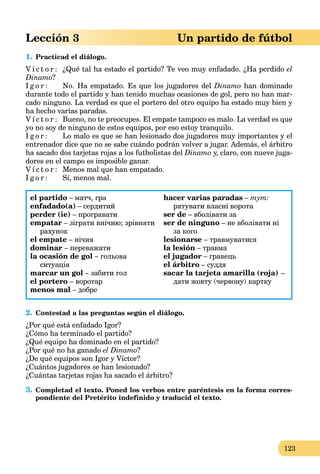 123
Lección 3 Un partido de fútbol
1. Practicad el diálogo.
V í c t o r : ¿Qué tal ha estado el partido? Te veo muy enfadado. ¿Ha perdido el
Dinamo?
I g o r : No. Ha empatado. Es que los jugadores del Dinamo han dominado
durante todo el partido y han tenido muchas ocasiones de gol, pero no han mar-
cado ninguno. La verdad es que el portero del otro equipo ha estado muy bien y
ha hecho varias paradas.
V í c t o r : Bueno, no te preocupes. El empate tampoco es malo. La verdad es que
yo no soy de ninguno de estos equipos, por eso estoy tranquilo.
I g o r : Lo malo es que se han lesionado dos jugadores muy importantes y el
entrenador dice que no se sabe cuándo podrán volver a jugar. Además, el árbitro
ha sacado dos tarjetas rojas a los futbolistas del Dinamo y, claro, con nueve juga-
dores en el campo es imposible ganar.
V í c t o r : Menos mal que han empatado.
I g o r : Sí, menos mal.
el partido – матч, гра
enfadado(а) – сердитий
perder (ie) – програвати
empatar – зіграти внічию; зрівняти
рахунок
el empate – нічия
dominar – переважати
la ocasión de gol – гольова
ситуація
marcar un gol – забити гол
el portero – воротар
menos mal – добре
hacer varias paradas – тут:
рятувати власні ворота
ser de – вболівати за
ser de ninguno – не вболівати ні
за кого
lesionarse – травмуватися
la lesión – травма
el jugador – гравець
el árbitro – суддя
sacar la tarjeta amarilla (roja) –
дати жовту (червону) картку
2. Contestad a las preguntas según el diálogo.
¿Por qué está enfadado Igor?
¿Cómo ha terminado el partido?
¿Qué equipo ha dominado en el partido?
¿Por qué no ha ganado el Dinamo?
¿De qué equipos son Igor y Víctor?
¿Cuántos jugadores se han lesionado?
¿Cuántas tarjetas rojas ha sacado el árbitro?
3. Completad el texto. Poned los verbos entre paréntesis en la forma corres-
pondiente del Pretérito indefinido y traducid el texto.
 