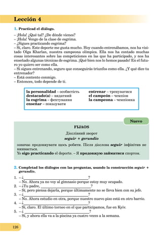 126
Lección 4
1. Practicad el diálogo.
– ¡Hola! ¿Qué tal? ¿De dónde vienes?
– ¡Hola! Vengo de la clase de esgrima.
– ¿Sigues practicando esgrima?
– Sí, claro. Este deporte me gusta mucho. Hoy cuando entrenábamos, nos ha visi-
tado Olga Kharlan, nuestra campeona olímpica. Ella nos ha contado muchas
cosas interesantes sobre las competiciones en las que ha participado, y nos ha
enseñado algunas técnicas de esgrima. ¡Qué bien nos lo hemos pasado! En el futu-
ro yo quiero ser como ella.
– Si sigues entrenando, seguro que conseguirás triunfos como ella. ¿Y qué dice tu
entrenador?
– Está contento conmigo.
– Entonces, todo depende de ti.
la personalidad – особистість
destacado(a) – видатний
la esgrima – фехтуванняa
enseñar – показувати
entrenar – тренуватися
el campeón – чемпіон
la campeona – чемпіонкаa
FIJAOS
Дієслівний зворот
seguir + gerundio
означає продовжувати щось робити. Після дієслова seguir інфінітив не
вживається.
Yo sigo practicando el deporte. – Я продовжую займатися спортом.
Nuevo
2. Completad los diálogos con las preguntas, usando la construcción seguir +
gerundio.
1. – ¿___________________________________?
– No. Ahora ya no voy al gimnasio porque estoy muy ocupado.
2. – ¿Tu padre, ___________________________?
– Sí, pero piensa dejarla, porque últimamente no se lleva bien con su jefe.
3. – ¿___________________________________?
– No. Ahora estudio en otra, porque nuestro nuevo piso está en otro barrio.
4. – ¿___________________________________?
– Sí, claro. El último torneo en el que participamos, fue en Kyiv.
5. – ¿ ___________________________________?
– Sí, y ahora ella va a la piscina ya cuatro veces a la semana.
 