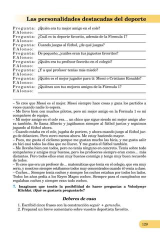 129
Las personalidades destacadas del deporte
P r e g u n t a : ¿Quién era tu mejor amigo en el cole?
F. A l o n s o : ___________________________________________________________
P r e g u n t a : ¿Cuál es tu deporte favorito, además de la Fórmula 1?
F. A l o n s o : ___________________________________________________________
P r e g u n t a : Cuando juegas al fútbol, ¿de qué juegas?
F. A l o n s o : ___________________________________________________________
P r e g u n t a : De pequeño, ¿cuáles eran tus juguetes favoritos?
F. A l o n s o : ___________________________________________________________
P r e g u n t a : ¿Quién era tu profesor favorito en el colegio?
F. A l o n s o : ___________________________________________________________
P r e g u n t a : ¿Y a qué profesor tenías más miedo?
F. A l o n s o : ___________________________________________________________
P r e g u n t a : ¿Quién es el mejor jugador para ti: Messi o Cristiano Ronaldo?
F. A l o n s o : ___________________________________________________________
P r e g u n t a : ¿Quiénes son tus mejores amigos de la Fórmula 1?
F. A l o n s o : ___________________________________________________________
– Yo creo que Messi es el mejor. Messi siempre hace cosas y gana los partidos a
veces cuando nadie lo espera.
– Me llevo bien con muchos pilotos, pero mi mejor amigo en la Formula 1 es mi
compañero de equipo.
– Mi mejor amigo en el cole era… un chico que sigue siendo mi mejor amigo aho-
ra también. Se llama Alberto y jugábamos siempre al fútbol juntos y seguimos
jugando al fútbol ahora.
– Cuando estaba en el cole, jugaba de portero, y ahora cuando juego al fútbol jue-
go de delantero. Pero corro menos ahora. Me estoy haciendo mayor.
– Pues, me gusta el ciclismo porque me gustan mucho las bicis, y me gusta salir
en bici casi todos los días que no llueve. Y me gusta el fútbol también.
– Me llevaba bien con todos, pero no tenía ninguno en concreto. Tenía sobre todo
compañeros y amigos muy buenos, pero los profesores siempre eran como… más
distantes. Pero todos ellos eran muy buenos conmigo y tengo muy buen recuerdo
de todos.
– Yo creo que era un profesor de… matemáticas que tenía en el colegio, que era muy
serio, y nosotros siempre estábamos todos muy concentrados cuando él venía a clase.
– Coches... Siempre tenía coches y siempre los coches estaban por todos los lados.
Todos los años pedía a los Reyes Magos coches. Siempre para el cumpleaños me
regalaban coches y siempre eran todo coches.
7. Imaginaos que tenéis la posibilidad de hacer preguntas a Volodymyr
Klichkó. ¿Qué os gustaría preguntarle?
Deberes de casa
1. Escribid cinco frases con la construcción seguír + gerundio.
2. Preparad un breve comentario sobre vuestro deportista favorito.
 