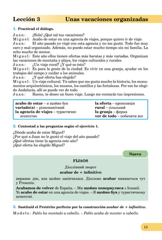13
Lección 3 Unas vacaciones organizadas
1. Practicad el diálogo.
J u a n : ¡Hola! ¿Qué tal tus vacaciones?
M i g u e l: Acabo de estar en una agencia de viajes, porque quiero ir de viaje.
J u a n : El año pasado yo viajé con esta agencia y no me gustó. Todo fue muy
caro y mal organizado. Además, no puedo estar mucho tiempo sin mi familia. La
echo mucho de menos.
M i g u e l : Este año ellos tienen ofertas más baratas y más variadas. Organizan
las vacaciones de montaña y playa, los viajes culturales y rurales.
J u a n : ¿Un viaje rural? ¿Y qué es ésto?
M i g u e l : Es para la gente de la ciudad. Es vivir en una granja, ayudar en los
trabajos del campo y cuidar a los animales.
J u a n : ¿Y qué oferta has elegido?
M i g u e l : Un viaje cultural. Tú sabes que me gusta mucho la historia, los monu-
mentos arquitectónicos, los museos, los castillos y las fortalezas. Por eso he elegi-
do Andalucía, allí se puede ver de todo.
J u a n : Bueno, te deseo un buen viaje. Luego me contarás tus impresiones.
acabo de estar – я щойно був
variado(a) – різноманітний
la agencia de viajes – туристичне
агентство
la oferta – пропозиція
rural – сільський
la granja – ферма
ver de todo – побачити все
2. Contestad a las preguntas según el ejercicio 1.
¿Dónde acaba de estar Miguel?
¿Por qué a Juan no le gustó el viaje del año pasado?
¿Qué ofertas tiene la agencia este año?
¿Qué oferta ha elegido Miguel?
FIJAOS
Дієслівний зворот
acabar de + inﬁnitivo
виражає дію, яка щойно закінчилася. Дієслово acabar вживається тут
у Presente.
Acabamos de volver de España. – Ми щойно повернулися з Іспанії.
Yo acabo de estar en una agencia de viajes. – Я щойно був у туристичному
агентстві.
Nuevo
3. Sustituid el Pretérito perfecto por la construcción acabar de + infinitivo.
M o d e l o : Pablo ha montado a caballo. – Pablo acaba de montar a caballo.
 