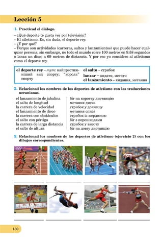 130
Lección 5
1. Practicad el diálogo.
– ¿Qué deporte te gusta ver por televisión?
– El atletismo. Es, sin duda, el deporte rey.
– ¿Y por qué?
– Porque son actividades (carreras, saltos y lanzamientos) que puede hacer cual-
quier persona; sin embargo, no todo el mundo corre 100 metros en 9.58 segundos
o lanza un disco a 69 metros de distancia. Y por eso yo considero al atletismo
como el deporte rey.
el deporte rey –y тут: найпрестиж-
ніший вид спорту; “король”
спорту
el salto – стрибок
lanzar – кидати, метати
el lanzamiento – кидання, метання
2. Relacionad los nombres de los deportes de atletismo con las traducciones
ucranianas.
el lanzamiento de jabalina
el salto de longitud
la carrera de velocidad
el lanzamiento de disco
la carrera con obstáculos
el salto con pértiga
la carrera de larga distancia
el salto de altura
біг на коротку дистанцію
метання диска
стрибок у довжину
метання списа
стрибок із жердиною
біг з перешкодами
стрибок у висоту
біг на довгу дистанцію
3. Relacionad los nombres de los deportes de atletismo (ejercicio 2) con los
dibujos correspondientes.
________________ ___________________ __________________ _________________
________________ ___________________ __________________ _________________
 