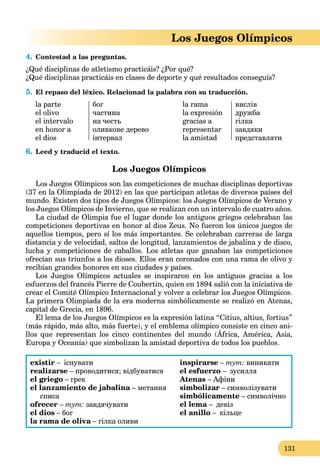 131
Los Juegos Olímpicos
4. Contestad a las preguntas.
¿Qué disciplinas de atletismo practicáis? ¿Por qué?
¿Qué disciplinas practicáis en clases de deporte y qué resultados conseguís?
5. El repaso del léxico. Relacionad la palabra con su traducción.
la parte
el olivo
el intervalo
en honor a
el dios
бог
частина
на честь
оливкове дерево
інтервал
la rama
la expresión
gracias a
representar
la amistad
вислів
дружба
гілка
завдяки
представляти
6. Leed y traducid el texto.
Los Juegos Olímpicos
Los Juegos Olímpicos son las competiciones de muchas disciplinas deportivas
(37 en la Olimpiada de 2012) en las que participan atletas de diversos países del
mundo. Existen dos tipos de Juegos Olímpicos: los Juegos Olímpicos de Verano y
los Juegos Olímpicos de Invierno, que se realizan con un intervalo de cuatro años.
La ciudad de Olimpia fue el lugar donde los antiguos griegos celebraban las
competiciones deportivas en honor al dios Zeus. No fueron los únicos juegos de
aquellos tiempos, pero sí los más importantes. Se celebraban carreras de larga
distancia y de velocidad, saltos de longitud, lanzamientos de jabalina y de disco,
lucha y competiciones de caballos. Los atletas que ganaban las competiciones
ofrecían sus triunfos a los dioses. Ellos eran coronados con una rama de olivo y
recibían grandes honores en sus ciudades y países.
Los Juegos Olímpicos actuales se inspiraron en los antiguos gracias a los
esfuerzos del francés Pierre de Coubertin, quien en 1894 salió con la iniciativa de
crear el Comité Olímpico Internacional y volver a celebrar los Juegos Olímpicos.
La primera Olimpiada de la era moderna simbólicamente se realizó en Atenas,
capital de Grecia, en 1896.
El lema de los Juegos Olímpicos es la expresión latina “Citius, altius, fortius”
(más rápido, más alto, más fuerte), y el emblema olímpico consiste en cinco ani-
llos que representan los cinco continentes del mundo (África, América, Asia,
p , , , y p
Europa y Oceanía) que simbolizan la amistad deportiva de todos los pueblos.
existir – існувати
realizarse – проводитися; відбуватися
el griego – грек
el lanzamiento de jabalina – метанняa
списа
ofrecer – тут: завдячувати
el dios – бог
la rama de oliva – гілка оливиa
inspirarse – тут: виникати
el esfuerzo – зусилля
Atenas – Афіни
simbolizar – символізувати
simbólicamente – символічно
el lema – девіз
el anillo – кільце
 