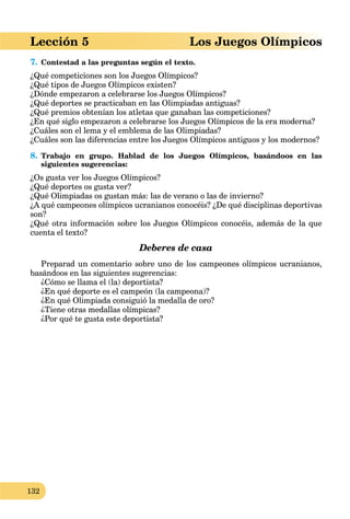 132
Lección 5 Los Juegos Olímpicos
7. Contestad a las preguntas según el texto.
¿Qué competiciones son los Juegos Olímpicos?
¿Qué tipos de Juegos Olímpicos existen?
¿Dónde empezaron a celebrarse los Juegos Olímpicos?
¿Qué deportes se practicaban en las Olimpiadas antiguas?
¿Qué premios obtenían los atletas que ganaban las competiciones?
¿En qué siglo empezaron a celebrarse los Juegos Olímpicos de la era moderna?
¿Cuáles son el lema y el emblema de las Olimpiadas?
¿Cuáles son las diferencias entre los Juegos Olímpicos antiguos y los modernos?
8. Trabajo en grupo. Hablad de los Juegos Olímpicos, basándoos en las
siguientes sugerencias:
¿Os gusta ver los Juegos Olímpicos?
¿Qué deportes os gusta ver?
¿Qué Olimpiadas os gustan más: las de verano o las de invierno?
¿A qué campeones olímpicos ucranianos conocéis? ¿De qué disciplinas deportivas
son?
¿Qué otra información sobre los Juegos Olímpicos conocéis, además de la que
cuenta el texto?
Deberes de casa
Preparad un comentario sobre uno de los campeones olímpicos ucranianos,
basándoos en las siguientes sugerencias:
¿Cómo se llama el (la) deportista?
¿En qué deporte es el campeón (la campeona)?
¿En qué Olimpiada consiguió la medalla de oro?
¿Tiene otras medallas olímpicas?
¿Por qué te gusta este deportista?
 