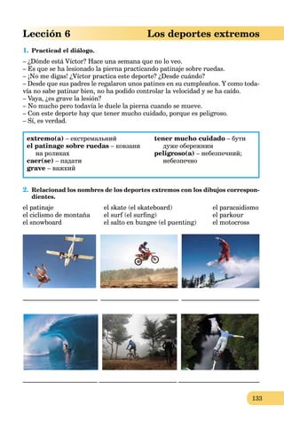 133
Lección 6 Los deportes extremos
1. Practicad el diálogo.
– ¿Dónde está Víctor? Hace una semana que no lo veo.
– Es que se ha lesionado la pierna practicando patinaje sobre ruedas.
– ¡No me digas! ¿Víctor practica este deporte? ¿Desde cuándo?
– Desde que sus padres le regalaron unos patines en su cumpleaños. Y como toda-
vía no sabe patinar bien, no ha podido controlar la velocidad y se ha caído.
– Vaya, ¿es grave la lesión?
– No mucho pero todavía le duele la pierna cuando se mueve.
– Con este deporte hay que tener mucho cuidado, porque es peligroso.
– Sí, es verdad.
extremo(a) – екстремальний
el patinage sobre ruedas – ковзани
на роликах
caer(se) – падати
grave – важкий
tener mucho cuidado – бути
дуже обережним
peligroso(a) – небезпечний;
небезпечно
2. Relacionad los nombres de los deportes extremos con los dibujos correspon-
dientes.
el patinaje el skate (el skateboard) el paracaidismo
el ciclismo de montaña el surf (el surﬁng) el parkour
el snowboard el salto en bungee (el puenting) el motocross
_______________________ ________________________ ________________________
_______________________ ________________________ _________________________
 