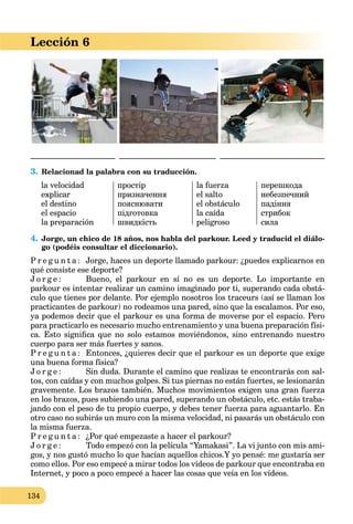 134
Lección 6
_____________________ ________________________ __________________________
3. Relacionad la palabra con su traducción.
la velocidad
explicar
el destino
el espacio
la preparación
простір
призначення
пояснювати
підготовка
швидкість
la fuerza
el salto
el obstáculo
la caída
peligroso
перешкода
небезпечний
падіння
стрибок
сила
4. Jorge, un chico de 18 años, nos habla del parkour. Leed y traducid el diálo-
go (podéis consultar el diccionario).
P r e g u n t a : Jorge, haces un deporte llamado parkour: ¿puedes explicarnos en
qué consiste ese deporte?
J o r g e : Bueno, el parkour en sí no es un deporte. Lo importante en
parkour es intentar realizar un camino imaginado por ti, superando cada obstá-
culo que tienes por delante. Por ejemplo nosotros los traceurs (así se llaman los
practicantes de parkour) no rodeamos una pared, sino que la escalamos. Por eso,
ya podemos decir que el parkour es una forma de moverse por el espacio. Pero
para practicarlo es necesario mucho entrenamiento y una buena preparación físi-
ca. Esto signiﬁca que no solo estamos moviéndonos, sino entrenando nuestro
cuerpo para ser más fuertes y sanos.
P r e g u n t a : Entonces, ¿quieres decir que el parkour es un deporte que exige
una buena forma física?
J o r g e : Sin duda. Durante el camino que realizas te encontrarás con sal-
tos, con caídas y con muchos golpes. Si tus piernas no están fuertes, se lesionarán
gravemente. Los brazos también. Muchos movimientos exigen una gran fuerza
en los brazos, pues subiendo una pared, superando un obstáculo, etc. estás traba-
jando con el peso de tu propio cuerpo, y debes tener fuerza para aguantarlo. En
otro caso no subirás un muro con la misma velocidad, ni pasarás un obstáculo con
la misma fuerza.
P r e g u n t a : ¿Por qué empezaste a hacer el parkour?
J o r g e : Todo empezó con la película “Yamakasi”. La vi junto con mis ami-
gos, y nos gustó mucho lo que hacían aquellos chicos.Y yo pensé: me gustaría ser
como ellos. Por eso empecé a mirar todos los vídeos de parkour que encontraba en
Internet, y poco a poco empecé a hacer las cosas que veía en los vídeos.
 