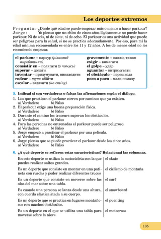 135
Los deportes extremos
P r e g u n t a : ¿Desde qué edad se puede empezar más o menos a hacer parkour?
J o r g e : Yo pienso que un chico de cinco años lógicamente no puede hacer
parkour. Ni de seis, ni de siete, ni de ocho. El parkour es una actividad que puede
ser peligrosa para la salud, si no se practica adecuadamente. Por eso, para mí la
edad mínima recomendada es entre los 11 y 12 años. A los de menos edad no les
recomiendo empezar.
el parkour – паркур (різновид
акробатики)
consistir en – полягати (у чомусь)
superar – долати
inventar – придумувати, винаходити
rodear – тут: обійти
escalar – залазити (на стіну)
gravemente – важко, тяжко
exigir – вимагати
el golpe – удар
aguantar – витримувати
el obstáculo – перешкода
poco a poco – мало-помалу
5. Indicad si son verdaderas o falsas las afirmaciones según el diálogo.
1. Los que practican el parkour corren por caminos que ya existen.
a) Verdadero b) Falso
2. El parkour exige una buena preparación física.
a) Verdadero b) Falso
3. Durante el camino los traceurs superan los obstáculos.
a) Verdadero b) Falso
4. Para las personas no entrenadas el parkour puede ser peligroso.
a) Verdadero b) Falso
5. Jorge empezó a practicar el parkour por una película.
a) Verdadero b) Falso
6. Jorge piensa que se puede practicar el parkour desde los cinco años.
a) Verdadero b) Falso
6. ¿A qué deporte se refieren estas características? Relacionad las columnas.
En este deporte se utiliza la motocicleta con la que
puedes realizar saltos grandes.
Es un deporte que consiste en montar en una pati-
neta con ruedas y poder realizar diferentes trucos
Es un deporte que consiste en moverse sobre las
olas del mar sobre una tabla.
Es cuando una persona se lanza desde una altura,
con cuerda elástica atada a su cuerpo.
Es un deporte que se practica en lugares montaño-
sos con muchos obstáculos.
Es un deporte en el que se utiliza una tabla para
moverse sobre la nieve.
el skate
el ciclismo de montaña
el surf
el snowboard
el puenting
el motocross
 