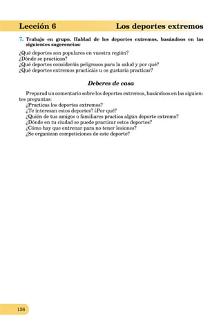 136
Lección 6 Los deportes extremos
7. Trabajo en grupo. Hablad de los deportes extremos, basándoos en las
siguientes sugerencias:
¿Qué deportes son populares en vuestra región?
¿Dónde se practican?
¿Qué deportes consideráis peligrosos para la salud y por qué?
¿Qué deportes extremos practicáis u os gustaría practicar?
Deberes de casa
Preparad un comentario sobre los deportes extremos, basándoos en las siguien-
tes preguntas:
¿Practicas los deportes extremos?
¿Te interesan estos deportes? ¿Por qué?
¿Quién de tus amigos o familiares practica algún deporte extremo?
¿Dónde en tu ciudad se puede practicar estos deportes?
¿Cómo hay que entrenar para no tener lesiones?
¿Se organizan competiciones de este deporte?
 