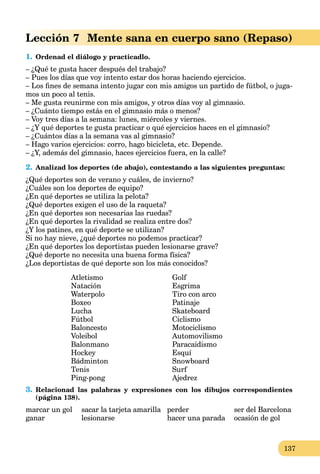 137
Lección 7 Mente sana en cuerpo sano (Repaso)
1. Ordenad el diálogo y practicadlo.
– ¿Qué te gusta hacer después del trabajo?
– Pues los días que voy intento estar dos horas haciendo ejercicios.
– Los ﬁnes de semana intento jugar con mis amigos un partido de fútbol, o juga-
mos un poco al tenis.
– Me gusta reunirme con mis amigos, y otros días voy al gimnasio.
– ¿Cuánto tiempo estás en el gimnasio más o menos?
– Voy tres días a la semana: lunes, miércoles y viernes.
– ¿Y qué deportes te gusta practicar o qué ejercicios haces en el gimnasio?
– ¿Cuántos días a la semana vas al gimnasio?
– Hago varios ejercicios: corro, hago bicicleta, etc. Depende.
– ¿Y, además del gimnasio, haces ejercicios fuera, en la calle?
2. Analizad los deportes (de abajo), contestando a las siguientes preguntas:
¿Qué deportes son de verano y cuáles, de invierno?
¿Cuáles son los deportes de equipo?
¿En qué deportes se utiliza la pelota?
¿Qué deportes exigen el uso de la raqueta?
¿En qué deportes son necesarias las ruedas?
¿En qué deportes la rivalidad se realiza entre dos?
¿Y los patines, en qué deporte se utilizan?
Si no hay nieve, ¿qué deportes no podemos practicar?
¿En qué deportes los deportistas pueden lesionarse grave?
¿Qué deporte no necesita una buena forma física?
¿Los deportistas de qué deporte son los más conocidos?
Atletismo
Natación
Waterpolo
Boxeo
Lucha
Fútbol
Baloncesto
Voleibol
Balonmano
Hockey
Bádminton
Tenis
Ping-pong
Golf
Esgrima
Tiro con arco
Patinaje
Skateboard
Ciclismo
Motociclismo
Automovilismo
Paracaidismo
Esquí
Snowboard
Surf
Ajedrez
3. Relacionad las palabras y expresiones con los dibujos correspondientes
(página 138).
marcar un gol sacar la tarjeta amarilla perder ser del Barcelona
ganar lesionarse hacer una parada ocasión de gol
 