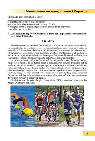 139
Mente sana en cuerpo sano (Repaso)
Olimpiada, pero solo Río de Janeiro _______________________________________.
________________________________________________________________________
se celebran entre el 5 y el 21 de agosto
que emociona a todos con sus victorias y récords
fue elegida como la ciudad organizadora de esta ﬁesta deportiva.
tiene el honor de recibir
6. ¿Conocéis este deporte? Completad el texto con las palabras correspondien-
tes y luego traducidlo.
El triatlón
El triatlón (mueve, consiste, fortalece) en la unión en una sola (torneo, depor-
te, competición) de tres (concursos, torneos, disciplinas) deportivas diferentes: la
natación (1500 metros), el ciclismo (40 kilómetros) y la carrera (10 kilómetros).
El ganador de estas (concursos, partidos, pruebas) combinadas es el atleta que
(corre, inventa, supera) mejor todas las etapas. Por eso se dice que los atletas, que
(participan, rodean, practican) en este deporte, son más que atletas.
La competición se realiza de forma individual, y cada atleta (depende, dedica,
exige) de sí mismo, de su forma física y psíquica. Por eso, los triatletas deben
(dedicar, participar, dominar) una gran parte de su tiempo a realizar (rivalidades,
entrenamientos, peleas) físicos agotadores, pero, además, deben prepararse psi-
cológicamente para (aguantar, dominar, moverse) y poder superar las pruebas de
triatlón, porque es una competición basada en un gran (golpe, lema, esfuerzo)
físico y mental. Los atletas deben estar preparados para sufrir (страждати) antes
de (vencer, conseguir, exigir) el triunfo.
El triatlón es el deporte olímpico desde el año 2000, cuando se celebraron los
Juegos Olímpicos en Sídney.
 
