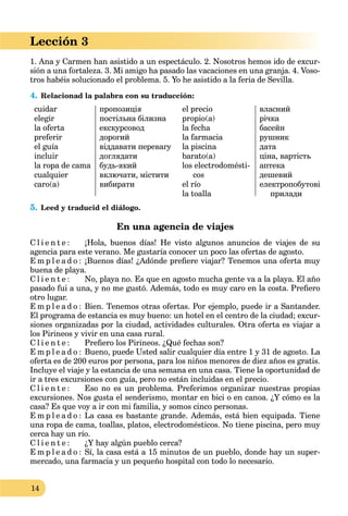 14
Lección 3
1. Ana y Carmen han asistido a un espectáculo. 2. Nosotros hemos ido de excur-
sión a una fortaleza. 3. Mi amigo ha pasado las vacaciones en una granja. 4. Voso-
tros habéis solucionado el problema. 5. Yo he asistido a la feria de Sevilla.
4. Relacionad la palabra con su traducción:
cuidar
elegir
la oferta
preferir
el guía
incluir
la ropa de cama
cualquier
caro(a)
пропозиція
постільна білизна
екскурсовод
дорогий
віддавати перевагу
доглядати
будь-який
включати, містити
вибирати
el precio
propio(a)
la fecha
la farmacia
la piscina
barato(a)
los electrodomésti-
cos
el río
la toalla
власний
річка
басейн
рушник
дата
ціна, вартість
аптека
дешевий
електропобутові
прилади
5. Leed y traducid el diálogo.
En una agencia de viajes
C l i e n t e : ¡Hola, buenos días! He visto algunos anuncios de viajes de su
agencia para este verano. Me gustaría conocer un poco las ofertas de agosto.
E m p l e a d o : ¡Buenos días! ¿Adónde preﬁere viajar? Tenemos una oferta muy
buena de playa.
C l i e n t e : No, playa no. Es que en agosto mucha gente va a la playa. El año
pasado fui a una, y no me gustó. Además, todo es muy caro en la costa. Preﬁero
otro lugar.
E m p l e a d o : Bien. Tenemos otras ofertas. Por ejemplo, puede ir a Santander.
El programa de estancia es muy bueno: un hotel en el centro de la ciudad; excur-
siones organizadas por la ciudad, actividades culturales. Otra oferta es viajar a
los Pirineos y vivir en una casa rural.
C l i e n t e : Preﬁero los Pirineos. ¿Qué fechas son?
E m p l e a d o : Bueno, puede Usted salir cualquier día entre 1 y 31 de agosto. La
oferta es de 200 euros por persona, para los niños menores de diez años es gratis.
Incluye el viaje y la estancia de una semana en una casa. Tiene la oportunidad de
ir a tres excursiones con guía, pero no están incluidas en el precio.
C l i e n t e : Eso no es un problema. Preferimos organizar nuestras propias
excursiones. Nos gusta el senderismo, montar en bici o en canoa. ¿Y cómo es la
casa? Es que voy a ir con mi familia, y somos cinco personas.
E m p l e a d o : La casa es bastante grande. Además, está bien equipada. Tiene
una ropa de cama, toallas, platos, electrodomésticos. No tiene piscina, pero muy
cerca hay un río.
C l i e n t e : ¿Y hay algún pueblo cerca?
E m p l e a d o : Sí, la casa está a 15 minutos de un pueblo, donde hay un super-
mercado, una farmacia y un pequeño hospital con todo lo necesario.
 
