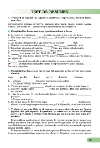 141
TEST DE RESUMEN
1. Traducid al español las siguientes palabras y expresiones. Formad frases
con ellas:
підтримувати форму; схуднути; скинути кілограми; проте, однак; золота
медаль; вболівати за …; права водія; винаходити; витримувати
2. Completad las frases con las preposiciones desde y hasta.
1. Yo estaré en el gimnasio ______ las ocho, después iré al cine con Juan.
2. Ella corre cada día ______ su casa ______ el estadio y vuelve por este mismo
camino.
3. Los Juegos Olímpicos de la era moderna se celebran ______ 1896.
4. Ellos entrenan durante dos horas, ______ las 4 ______ las 6 de la tarde.
5. Todos han aprobado el examen, ______ Pedro, que nunca estudia nada.
6. Nosotros practicamos el skate ______ hace 3 años.
7. ¿______ cuándo eres del Real Madrid? – ¡Uf! ______ muy pequeño.
8. ¿_____ qué hora tienes clases hoy? Si quieres, vamos al estadio por la tarde a
ver el partido.
9. ______ que Andrés controla la alimentación, se siente mucho mejor.
10. ______ que tenemos en nuestro barrio este polideportivo, todos van allí, ______
los niños pequeños.
3. Completad las frases con las formas del gerundio de los verbos correspon-
dientes.
crear perder hacer correr dominar entrenar
1. – ¿ Sigues ____________ todos los domingos como antes?
– No, ahora lo hago una vez al mes.
2. Tienes que seguir ____________, si quieres conseguir éxitos en este deporte.
3. Nuestro equipo sigue ____________ todos los partidos. Hay que cambiar al
entrenador.
4. – No te entiendo. Te has lesionado tantas veces, pero sigues ____________
parkour.
– Es que me encanta.
5. No sé qué pasa. El Barcelona sigue ____________ y ____________ muchas oca-
siones, sin embargo no puede marcar un gol. Y el partido ya está terminando.
4. Trabajo en parejas. Este es el resumen de una entrevista con un famoso
jugador del golf español. Reproducid la entrevista en forma de diálogo
entre el periodista y el deportista (tienen que ser no menos que cinco pre-
guntas).
El deportista, analizando el año pasado, lo considera muy bueno respecto al
trabajo realizado. Sin embargo, hubo pocos trofeos ganados. En la clasiﬁcación
mundial sigue ocupando el primer puesto en la clasiﬁcación, empatando a puntos
con un golﬁsta inglés.
El famoso deportista, además de participar en diferentes torneos de golf, rea-
liza una gran actividad para popularizar el golf en España y crear nuevos campos
 