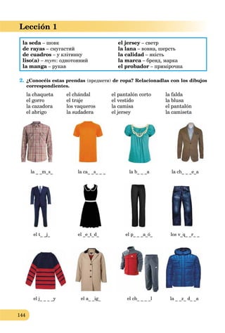 144
Lección 1
la seda – шовк
de rayas – смугастий
de cuadros – у клітинку
liso(a) – тут: однотонний
la manga – рукав
el jersey – светрy
la lana – вовна, шерстьa
la calidad – якість
la marca – бренд, маркаa
el probador – примірочна
2. ¿Conocéis estas prendas (предмети) de ropa? Relacionadlas con los dibujos
correspondientes.
la chaqueta el chándal el pantalón corto la falda
el gorro el traje el vestido la blusa
la cazadora los vaqueros la camisa el pantalón
el abrigo la sudadera el jersey la camiseta
la _ _m_s_ la ca_ _s_ _ _ la b_ _ _a la ch_ _ _e_a
el t_ _j_ el _e_t_d_ el p_ _ _a_ó_ los v_q_ _r_ _
el j_ _ _ _y el a_ _ig_ el ch_ _ _ _l la _ _z_ d_ _a
 