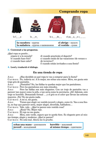 145
Comprando ropa
la f_ _ _a la _ _rr_ la s_ _ _de_ _ el pa_ _a_ _n c_ _ _ _
la cazadora – курткаa
la sudadera – куртка з капюшономa
el abrigo – пальто
el vestido – сукня
3. Contestad a las preguntas.
¿Qué ropa os ponéis...
a)para ir a la escuela?
b) cuando hace frío?
c) cuando hace calor?
d) cuando practicáis el deporte?
e) cuando estáis de las vacaciones (de verano o
de invierno)?
f) cuando estáis invitados a una ﬁesta?
4. Leed y traducid el diálogo.
En una tienda de ropa
A n a : ¿Has decidido ya qué ropa te vas a comprar para la ﬁesta?
C a r m e n : No, todavía no. A lo mejor, me echas una mano. Mira, me gusta este
traje gris de pantalón.
A n a : ¿Pantalón? No, las faldas te quedan mejor que los pantalones.
C a r m e n : Pero los pantalones son más cómodos.
A n a : Pero las faldas son más elegantes. Con un traje de pantalón vas a
parecer tan mayor como tu jefa, o tan seria como la secretaria. ¡Ah! Además, este
traje es horrible. Demasiado formal … y el gris es el color que llevan las señoras
mayores. ¡No! No me gusta nada.
C a r m e n : A mí sí, me gusta.
A n a : Tienes que elegir un vestido juvenil y alegre, como tú. Vas a una ﬁes-
ta, no hay que parecer seria, mejor alegre, divertida, habladora…
C a r m e n : Vale, vale... ¿Qué te parece este vestido rosa?
A n a : ¿Rosa? No. Mejor rojo.
C a r m e n : El rojo no me gusta.
A n a : Mira, este verde, seguro que te queda bien. Es elegante pero al mis-
mo tiempo, alegre y moderno. ¿Qué te parece?
C a r m e n : No está mal. Ahora me lo pruebo.
echas una mano – допомагати
juvenil – молодіжний
horrible – жахливий
al mismo tiempo – одночасно
 