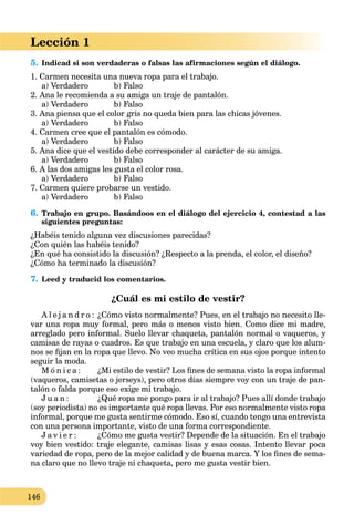 146
Lección 1
5. Indicad si son verdaderas o falsas las afirmaciones según el diálogo.
1. Carmen necesita una nueva ropa para el trabajo.
a) Verdadero b) Falso
2. Ana le recomienda a su amiga un traje de pantalón.
a) Verdadero b) Falso
3. Ana piensa que el color gris no queda bien para las chicas jóvenes.
a) Verdadero b) Falso
4. Carmen cree que el pantalón es cómodo.
a) Verdadero b) Falso
5. Ana dice que el vestido debe corresponder al carácter de su amiga.
a) Verdadero b) Falso
6. A las dos amigas les gusta el color rosa.
a) Verdadero b) Falso
7. Carmen quiere probarse un vestido.
a) Verdadero b) Falso
6. Trabajo en grupo. Basándoos en el diálogo del ejercicio 4, contestad a las
siguientes preguntas:
¿Habéis tenido alguna vez discusiones parecidas?
¿Con quién las habéis tenido?
¿En qué ha consistido la discusión? ¿Respecto a la prenda, el color, el diseño?
¿Cómo ha terminado la discusión?
7. Leed y traducid los comentarios.
¿Cuál es mi estilo de vestir?
A l e j a n d r o : ¿Cómo visto normalmente? Pues, en el trabajo no necesito lle-
var una ropa muy formal, pero más o menos visto bien. Como dice mi madre,
arreglado pero informal. Suelo llevar chaqueta, pantalón normal o vaqueros, y
camisas de rayas o cuadros. Es que trabajo en una escuela, y claro que los alum-
nos se ﬁjan en la ropa que llevo. No veo mucha crítica en sus ojos porque intento
seguir la moda.
M ó n i c a : ¿Mi estilo de vestir? Los ﬁnes de semana visto la ropa informal
(vaqueros, camisetas o jerseys), pero otros días siempre voy con un traje de pan-
talón o falda porque eso exige mi trabajo.
J u a n : ¿Qué ropa me pongo para ir al trabajo? Pues allí donde trabajo
(soy periodista) no es importante qué ropa llevas. Por eso normalmente visto ropa
informal, porque me gusta sentirme cómodo. Eso sí, cuando tengo una entrevista
con una persona importante, visto de una forma correspondiente.
J a v i e r : ¿Cómo me gusta vestir? Depende de la situación. En el trabajo
voy bien vestido: traje elegante, camisas lisas y esas cosas. Intento llevar poca
variedad de ropa, pero de la mejor calidad y de buena marca. Y los ﬁnes de sema-
na claro que no llevo traje ni chaqueta, pero me gusta vestir bien.
 