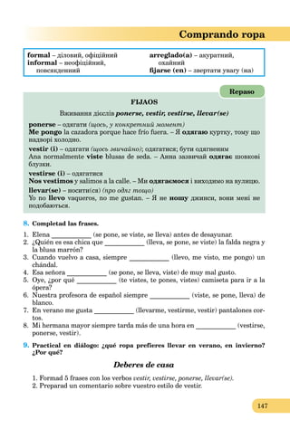 147
Comprando ropa
formal – діловий, офіційний
informal – неофіційний,
повсякденний
arreglado(a) – акуратний,
охайний
ﬁjarse (en) – звертати увагу (на)
FIJAOS
Вживання дієслів ponerse, vestir, vestirse, llevar(se)
ponerse – одягати (щось, у конкретний момент)
Me pongo la cazadora porque hace frío fuera. – Я одягаю куртку, тому що
надворі холодно.
vestir (i) – одягати (щось звичайно); одягатися; бути одягненим
Ana normalmente viste blusas de seda. – Анна зазвичай одягає шовкові
блузки.
vestirse (i) – одягатися
Nos vestimos y salimos a la calle. – Ми одягаємося і виходимо на вулицю.
llevar(se) – носити(ся) (про одяг тощо)
Yo no llevo vaqueros, no me gustan. – Я не ношу джинси, вони мені неу
подобаються.
Repaso
8. Completad las frases.
1. Elena ____________ (se pone, se viste, se lleva) antes de desayunar.
2. ¿Quién es esa chica que ____________ (lleva, se pone, se viste) la falda negra y
la blusa marrón?
3. Cuando vuelvo a casa, siempre ____________ (llevo, me visto, me pongo) un
chándal.
4. Esa señora ____________ (se pone, se lleva, viste) de muy mal gusto.
5. Oye, ¿por qué ____________ (te vistes, te pones, vistes) camiseta para ir a la
ópera?
6. Nuestra profesora de español siempre ____________ (viste, se pone, lleva) de
blanco.
7. En verano me gusta ____________ (llevarme, vestirme, vestir) pantalones cor-
tos.
8. Mi hermana mayor siempre tarda más de una hora en ____________ (vestirse,
ponerse, vestir).
9. Practical en diálogo: ¿qué ropa prefieres llevar en verano, en invierno?
¿Por qué?
Deberes de casa
1. Formad 5 frases con los verbos vestir, vestirse, ponerse, llevar(se).
2. Preparad un comentario sobre vuestro estilo de vestir.
 