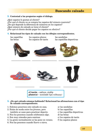 149
Buscando calzado
3. Contestad a las preguntas según el diálogo.
¿Qué zapatos le gustan al cliente?
¿Por qué el cliente no se compra los zapatos del número cuarenta?
¿De qué depende la diferencia de números en los zapatos?
¿Qué número de calzado se tiene el cliente?
¿Por qué el cliente decide pagar los zapatos en efectivo?
4. Relacionad los tipos de calzado con los dibujos correspondientes.
las zapatillas los zapatos planos las sandalias
las botas los zapatos de tacón las zapatillas deportivas
____________________ __________________________ ____________________
____________________ ______________________ _______________
el tacón – каблук, підбір
plano(a) – плоский (про підошву)
5. ¿De qué calzado estamos hablando? Relacionad las afirmaciones con el tipo
de calzado correspondiente.
1. Solemos ponernos este calzado en casa.
2. Están de moda entre los jóvenes, pero
también se usan para practicar deporte.
3. Nos los ponemos cuando celebramos algo.
4. Son muy cómodos para caminar.
5. La gente normalmente se las pone en verano.
6. Nos las ponemos cuando llueve o nieva.
a) las sandalias
b) las zapatillas
c) las zapatillas deportivas
d) las botas
e) los zapatos de tacón
f) los zapatos planos
 