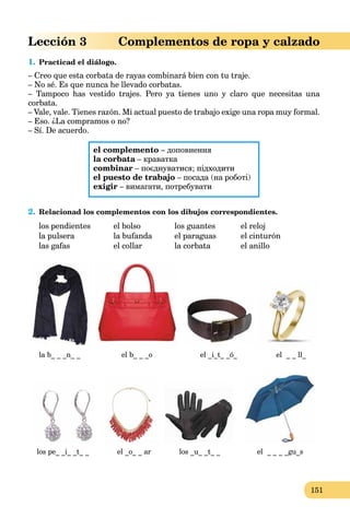 151
Lección 3 Complementos de ropa y calzado
1. Practicad el diálogo.
– Creo que esta corbata de rayas combinará bien con tu traje.
– No sé. Es que nunca he llevado corbatas.
– Tampoco has vestido trajes. Pero ya tienes uno y claro que necesitas una
corbata.
– Vale, vale. Tienes razón. Mi actual puesto de trabajo exige una ropa muy formal.
– Eso. ¿La compramos o no?
– Sí. De acuerdo.
el complemento – доповнення
la corbata – краваткаa
combinar – поєднуватися; підходити
el puesto de trabajo – посада (на роботі)
exigir – вимагати, потребувати
2. Relacionad los complementos con los dibujos correspondientes.
los pendientes el bolso los guantes el reloj
la pulsera la bufanda el paraguas el cinturón
las gafas el collar la corbata el anillo
la b_ _ _n_ _ el b_ _ _o el _i_t_ _ó_ el _ _ ll_
los pe_ _i_ _t_ _ el _o_ _ ar los _u_ _t_ _ el _ _ _ _gu_s
 